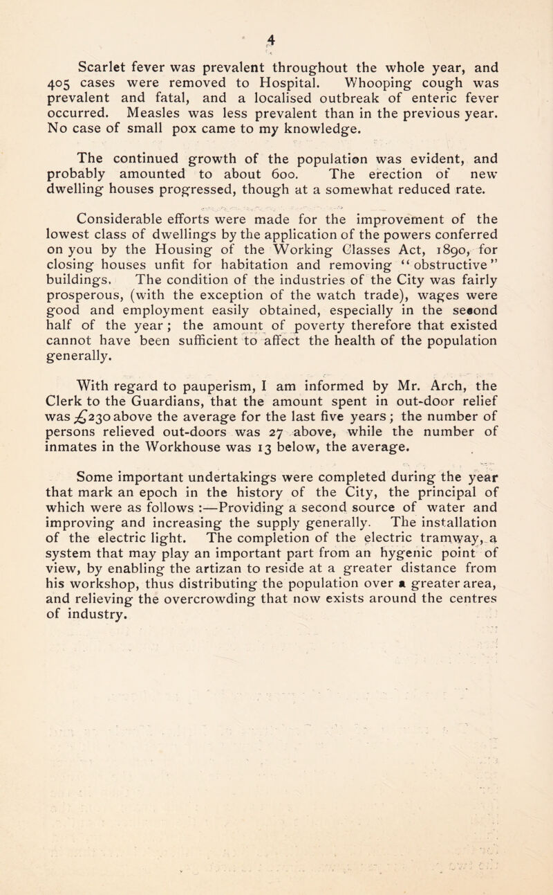 Scarlet fever was prevalent throughout the whole year, and 405 cases were removed to Hospital. Whooping cough was prevalent and fatal, and a localised outbreak of enteric fever occurred. Measles was less prevalent than in the previous year. No case of small pox came to my knowledge. The continued growth of the population was evident, and probably amounted to about 600. The erection of new* dwelling houses progressed, though at a somewhat reduced rate. Considerable efforts were made for the improvement of the lowest class of dwellings by the application of the powers conferred on you by the Housing of the Working Glasses Act, 1890, for closing houses unfit for habitation and removing “ obstructive ” buildings. The condition of the industries of the City was fairly prosperous, (with the exception of the watch trade), wages were good and employment easily obtained, especially in the se«ond half of the year ; the amount of poverty therefore that existed cannot have been sufficient to affect the health of the population generally. With regard to pauperism, I am informed by Mr. Arch, the Clerk to the Guardians, that the amount spent in out*door relief was;^23oabove the average for the last five years; the number of persons relieved out-doors was 27 above, while the number of inmates in the Workhouse was 13 below, the average. Some important undertakings were completed during the year that mark an epoch in the history of the City, the principal of which were as follows :—Providing a second source of water and improving and increasing the supply generally. The installation of the electric light. The completion of the electric tramway, a system that may play an important part from an hygenic point of view, by enabling the artizan to reside at a greater distance from his workshop, thus distributing the population over a greater area, and relieving the overcrowding that now exists around the centres of industry.