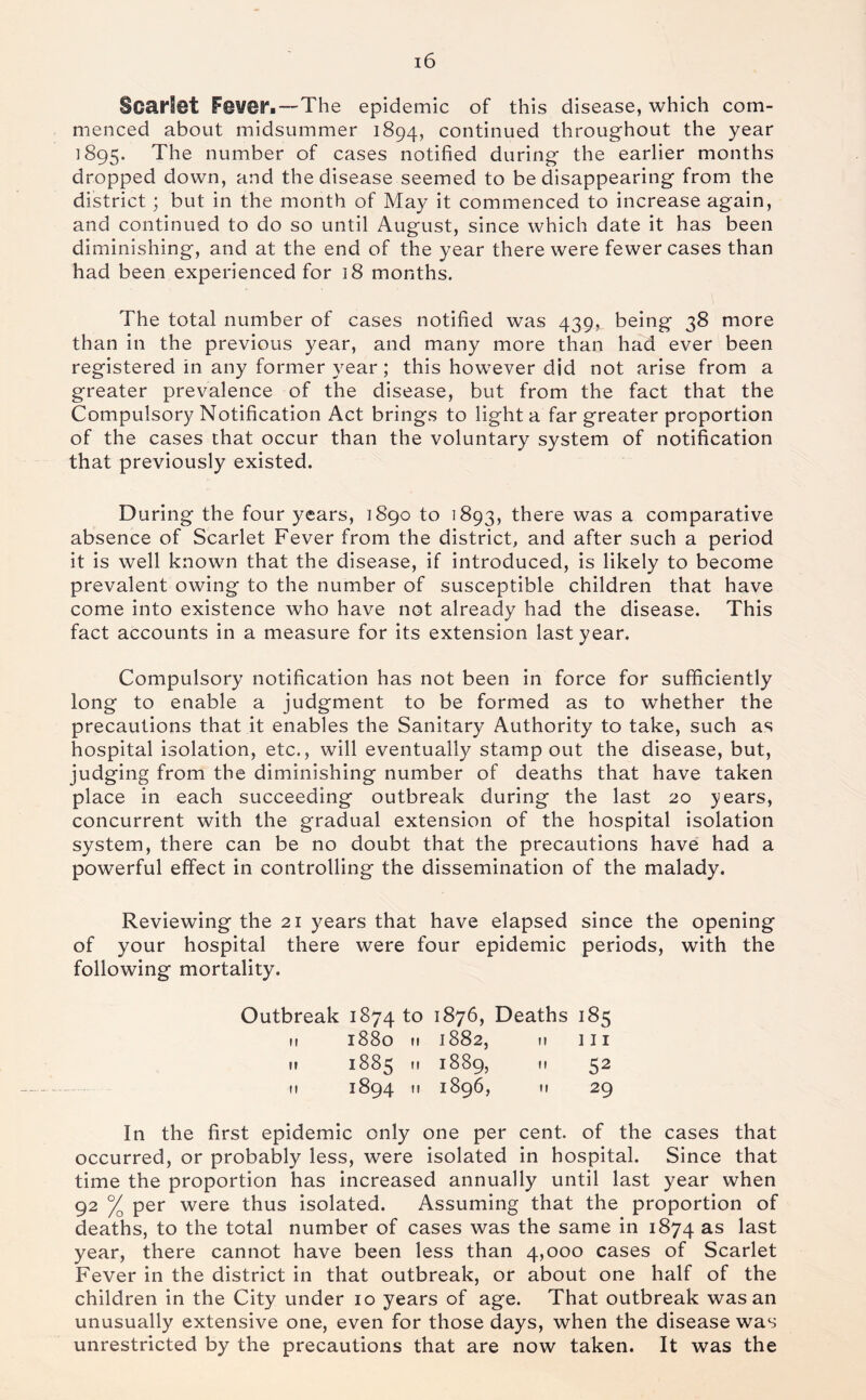 Scarlet Feveri—The epidemic of this disease, which com- menced about midsummer 1894, continued throughout the year 1895. The number of cases notified during the earlier months dropped down, and the disease seemed to be disappearing from the district; but in the month of May it commenced to increase again, and continued to do so until August, since which date it has been diminishing, and at the end of the year there were fewer cases than had been experienced for 18 months. The total number of cases notified was 439, being 38 more than in the previous year, and many more than had ever been registered in any former year; this however did not arise from a greater prevalence of the disease, but from the fact that the Compulsory Notification Act brings to light a far greater proportion of the cases that occur than the voluntary system of notification that previously existed. D uring the four years, 1890 to 1893, there was a comparative absence of Scarlet Fever from the district, and after such a period it is well known that the disease, if introduced, is likely to become prevalent owing to the number of susceptible children that have come into existence who have not already had the disease. This fact accounts in a measure for its extension last year. Compulsory notification has not been in force for sufficiently long to enable a judgment to be formed as to whether the precautions that it enables the Sanitary Authority to take, such as hospital isolation, etc., will eventually stamp out the disease, but, judging from the diminishing number of deaths that have taken place in each succeeding outbreak during the last 20 years, concurrent with the gradual extension of the hospital isolation system, there can be no doubt that the precautions have had a powerful effect in controlling the dissemination of the malady. Reviewing the 21 years that have elapsed since the opening of your hospital there were four epidemic periods, with the following mortality. Outbreak 1874 to 1876, Deaths '8s II 1880 II 1882, II 1 I I 1? 1885 II 1889, II 52 II 1894 II 1896, II 29 In the first epidemic only one per cent, of the cases that occurred, or probably less, were isolated in hospital. Since that time the proportion has increased annually until last year when 92 % per were thus isolated. Assuming that the proportion of deaths, to the total number of cases was the same in 1874 as last year, there cannot have been less than 4,000 cases of Scarlet Fever in the district in that outbreak, or about one half of the children in the City under 10 years of age. That outbreak was an unusually extensive one, even for those days, when the disease was unrestricted by the precautions that are now taken. It was the