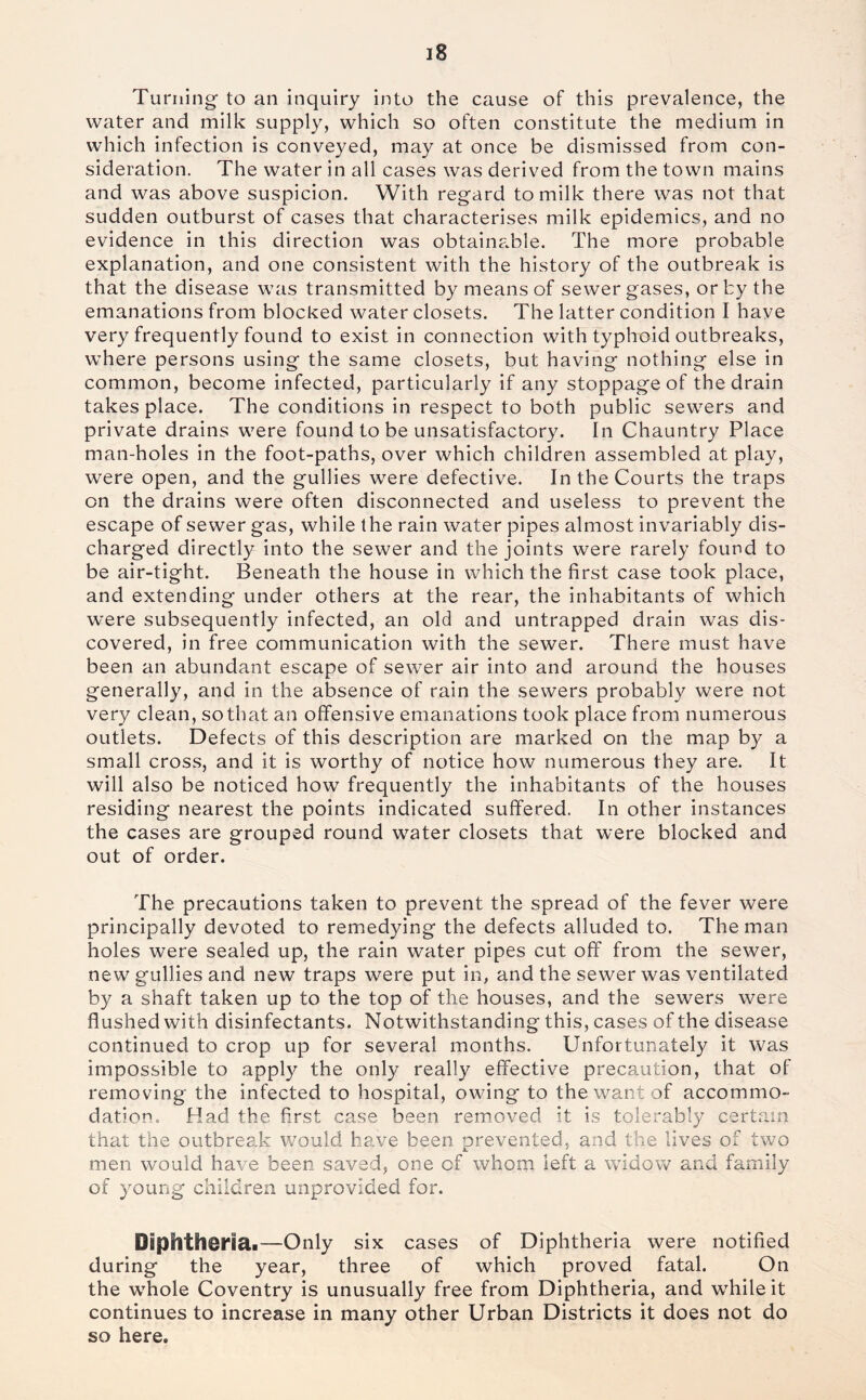 Turning- to an inquiry into the cause of this prevalence, the water and milk supply, which so often constitute the medium in which infection is conveyed, may at once be dismissed from con- sideration. The water in all cases was derived from the town mains and was above suspicion. With regard to milk there was not that sudden outburst of cases that characterises milk epidemics, and no evidence in this direction was obtainable. The more probable explanation, and one consistent with the history of the outbreak is that the disease was transmitted by means of sewer gases, or by the emanations from blocked water closets. The latter condition I have very frequently found to exist in connection with typhoid outbreaks, where persons using the same closets, but having nothing else in common, become infected, particularly if any stoppage of the drain takes place. The conditions in respect to both public sewers and private drains were found to be unsatisfactory. In Chauntry Place man-holes in the foot-paths, over which children assembled at play, were open, and the gullies were defective. In the Courts the traps on the drains were often disconnected and useless to prevent the escape of sewer gas, while the rain water pipes almost invariably dis- charged directly into the sewer and the joints were rarely found to be air-tight. Beneath the house in which the first case took place, and extending under others at the rear, the inhabitants of which were subsequently infected, an old and untrapped drain was dis- covered, in free communication with the sewer. There must have been an abundant escape of sewer air into and around the houses generally, and in the absence of rain the sewers probably were not very clean, so that an offensive emanations took place from numerous outlets. Defects of this description are marked on the map by a small cross, and it is worthy of notice how numerous they are. It will also be noticed how frequently the inhabitants of the houses residing nearest the points indicated suffered. In other instances the cases are grouped round water closets that were blocked and out of order. The precautions taken to prevent the spread of the fever were principally devoted to remedying the defects alluded to. The man holes were sealed up, the rain water pipes cut off from the sewer, new gullies and new traps were put in, and the sewer was ventilated by a shaft taken up to the top of the houses, and the sewers were flushed with disinfectants. Notwithstanding this, cases of the disease continued to crop up for several months. Unfortunately it was impossible to apply the only really effective precaution, that of removing the infected to hospital, owing to the want of accommo- dation. Had the first case been removed it is tolerably certain that the outbreak would have been prevented, and the lives of two men would have been saved, one of whom left a widow and family of young children unprovided for. Diphtherial—Only six cases of Diphtheria were notified during the year, three of which proved fatal. On the whole Coventry is unusually free from Diphtheria, and while it continues to increase in many other Urban Districts it does not do so here.