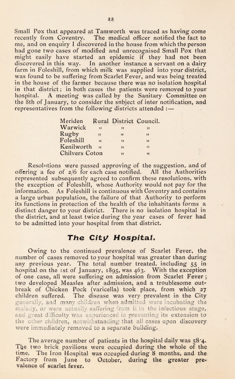 Small Pox that appeared at Tamworth was traced as having come recently from Coventry. The medical officer notified the fact to me, and on enquiry I discovered in the house from which the person had gone two cases of modified and unrecognised Small Pox that might easily have started an epidemic if they had not been discovered in this way. In another instance a servant on a dairy farm in Foleshill, from which milk was supplied into your district, was found to be suffering from Scarlet Fever, and was being treated in the house of the farmer because there was no isolation hospital in that district; in both cases the patients were removed to your hospital. A meeting was called by the Sanitary Committee on the 8th of January, to consider the snbject of inter notification, and representatives from the following districts attended :— Meriden Warwick Rugby Foleshill Kenilworth Chilvers Coton Rural District Council. II II II II II II II II II II II u II Resolutions were passed approving of the suggestion, and of offering a fee of 2/6 for each case notified. All the Authorities represented subsequently agreed to confirm these resolutions, with the exception of Foleshill, whose Authority would not pay for the information. As Foleshill is continuous with Coventry and contains a large urban population, the failure of that Authority to perform its functions in protection of the health of the inhabitants forms a distinct danger to your district. There is no isolation hospital in the district, and at least twice during the year cases of fever had to be admitted into your hospital from that district. The Cfty Hospital, Owing to the continued prevalence of Scarlet Fever, the number of cases removed to your hospital was greater than during any previous year. The total number treated, including 55 in hospital on the 1st of January, 1895, was 463. With the exception of one case, all were suffering on admission from Scarlet Fever ; two developed Measles after admission, and a troublesome out- break of Chicken Pock (varicella) took place, from which 27 children suffered. The disease was very prevalent in the City generally, and many children when admitted were incubating the maiaay, or were actually suffering from it in the infectious stage, and great difficulty was experienced in preventing its extension to the ether children, notvrithstanding that all cases upon discovery were immediately removed to a separate building. The average number of patients in the hospital daily was 58*4. The two brick pavilions were occupied during the whole of the time. The Iron Hospital was occupied during 8 months, and the Factory from June to October, during the greater pre- valence of scarlet fever.