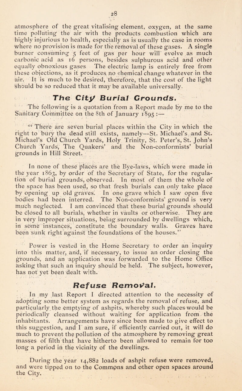 atmosphere of the great vitalising element, oxygen, at the same time polluting the air with the products combustion which are hi ghly injurious to health, especially as is usually the case in rooms where no provision is made for the rerhoval of these gases. A single burner consuming '5 feet of gas per hour will' evolve as much carbonic acid as 16 persons, besides sulphurous acid and other equally obnoxious gases The electric lamp is entirely free from these objections, as it produces no chemical change whatever in the air. It is much to be desired, therefore, that the cost of the light Should be so reduced that it may be available universally. The City Butial Grounds.  The following is a quotation from a Report made by me to the Sanitary Committee bn the 8th of January 1895 There are seven burial places within the City in which the right to' bdry the dead still exists, namely—St. Michael’s and St. Michael’s Old Church Yards, Holy Trinity, St. Peter’s, St. John’s Chiirch Yards, The Quakers’ and the Non-conformists’ burial grounds in Hill Street. ; j In none of these places are the ByeTaws, which were made in the year 1863, by order of the Secretary of State, for the regula- tibh of burial grounds, observed. In most of them the whole of the space has been used, so that fresh burials can only take place by opening up old graves. In one grave which I saw open five bodies had been interred. The Non-conformists’ ground is very much neglected. I am convinced that these burial grounds should be closed to Ml burials, whether in vaults or otherwise. They are in vbry improper situations, being surrounded by dwellings which, in sbmb''instances, constitute, the boundary walls. Graves have been Sunk righCagainst the'^foundations of the houses.” ^ Power is vested in the Home Secretary to order an inquiry into this matter, and, if necessary, to issue an order closing the grounds, arid an application was forwarded to the Home Office risking thrit such an inquiry should be held. The subject, however, has not yet been dealt with. Rofuso Removal* In my last Report I directed attention to the necessity of adopting some better system as regards the removal of refuse, and particularly the emptying of ashpits, whereby such places would be periodically cleansed without waiting for application from- the inhabitants. Arrangements have since been made to give effect to this suggestion, and P am sure, if efficiently carried out, it will do much to prevent the pollution of the atmosphere by removing great masses of filtB that have hitherto been allowed to remain for too long a period in the vicinity of the dwellings. During the year 14,882 loads of ashpit refuse were removed, and were tipped on to the Commons and other open spaces around the City.
