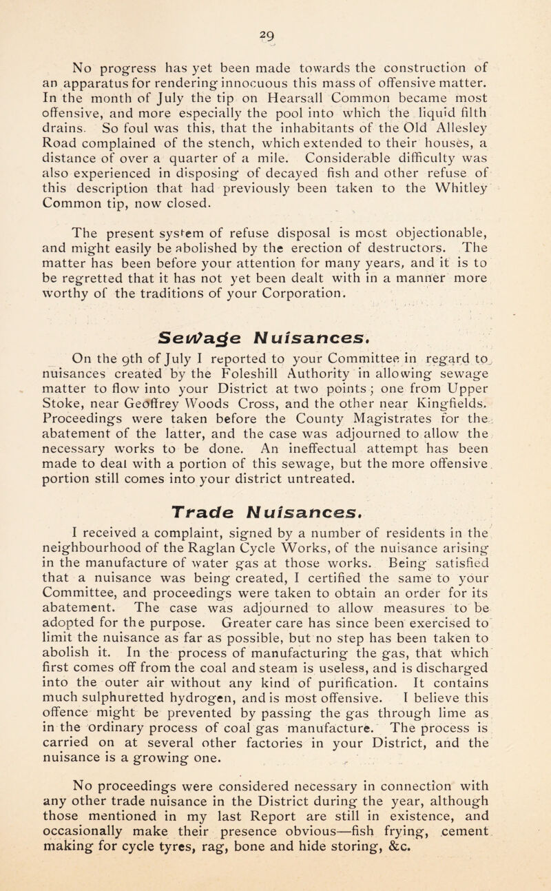 No progress has yet been made towards the construction of an apparatus for rendering innocuous this mass of offensive matter. In the month of July the tip on Hearsall Common became most offensive, and more especially the pool into which the liquid filth drains. So foul was this, that the inhabitants of the Old Allesley Road complained of the stench, which extended to their houses, a distance of over a quarter of a mile. Considerable difficulty was also experienced in disposing of decayed fish and other refuse of this description that had previously been taken to the Whitley Common tip, now closed. The present syst-em of refuse disposal is most objectionable, and might easily be abolished by the erection of destructors. The matter has been before your attention for many years, and it is to be regretted that it has not yet been dealt with in a manner more worthy of the traditions of your Corporation. Sei/i^a^e NuisatiCGS, On the 9th of July I reported to your Committee in regard to, nuisances created by the Foleshill Authority in allowing sewage matter to flow into your District at two points; one from Upper Stoke, near Geoffrey Woods Cross, and the other near Kingfields. Proceedings were taken before the County Magistrates for the,: abatement of the latter, and the case was adjourned to allow the necessary works to be done. An ineffectual attempt has been made to deal with a portion of this sewage, but the more offensive, portion still comes into your district untreated. Ti-acfe NuisancGS* I received a complaint, signed by a number of residents in the neighbourhood of the Raglan Cycle Works, of the nuisance arising in the manufacture of water gas at those works. Being satisfied that a nuisance was being created, I certified the same to your Committee, and proceedings were taken to obtain an order for its abatement. The case was adjourned to allow measures to be adopted for the purpose. Greater care has since been exercised to limit the nuisance as far as possible, but no step has been taken to abolish it. In the process of manufacturing the gas, that which first comes off from the coal and steam is useless, and is discharged into the outer air without any kind of purification. It contains much sulphuretted hydrogen, and is most offensive. I believe this offence might be prevented by passing the gas through lime as in the ordinary process of coal gas manufacture. The process is carried on at several other factories in your District, and the nuisance is a growing one. No proceedings were considered necessary in connection with any other trade nuisance in the District during the year, although those mentioned in my last Report are still in existence, and occasionally make their presence obvious—fish frying, cement making for cycle tyres, rag, bone and hide storing, &c.