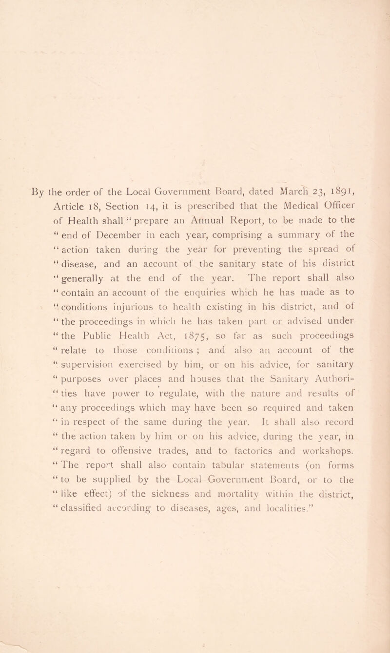 By the order of the Local Government Board, dated March 23, 1891, Article 18, Section 14, it is prescribed that the Medical Officer of Health shall “ prepare an Annual Report, to be made to the “ end of December in each year, comprising a summary of the “ action taken during the year for preventing the spread of “ disease, and an account of the sanitary state of his district “ generally at the end of the year. The report shall also “ contain an account of the enquiries which he has made as to “ conditions injurious to health existing in his district, and ot “ the proceedings in which he has taken part or advised under “the Public Health Act, 1875* so far as such proceedings “ relate to those conditions ; and also an account of the “ supervision exercised by him, or on his advice, for sanitary “ purposes over places and houses that the Sanitary Authori- “ ties have power to regulate, with the nature and results of “ any proceedings which may have been so required and taken “ in respect of the same during the year. It shall also record “ the action taken by him or on his advice, during the year, in “ regard to offensive trades, and to factories and workshops. “ The report shall also contain tabular statements (on forms “ to be supplied by the Local Government Board, or to the “ like effect) of the sickness and mortality within the district, “ classified according to diseases, ages, and localities.”