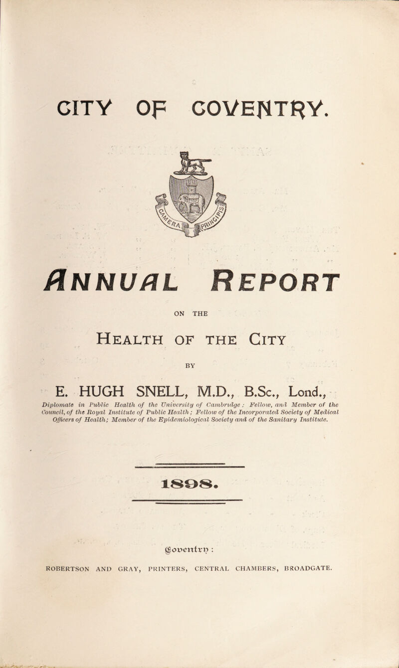 CITY OF COVENTRY. Annual Report ON THE Health of the City BY E. HUGH SNELL, M.D., B.Sc., Lend., Diplomate in Public Health of the University of Cambridge; Fellow, and Member of the Council, of the Royal Institute of Public Health; Fellow of the Incorporated Society of Medical Officers of Health; Member of the Epidemiological Society and of the Sanitary Institute. §ot>entri? : ROBERTSON AND GRAY, PRINTERS, CENTRAL CHAMBERS, BROADGATE.