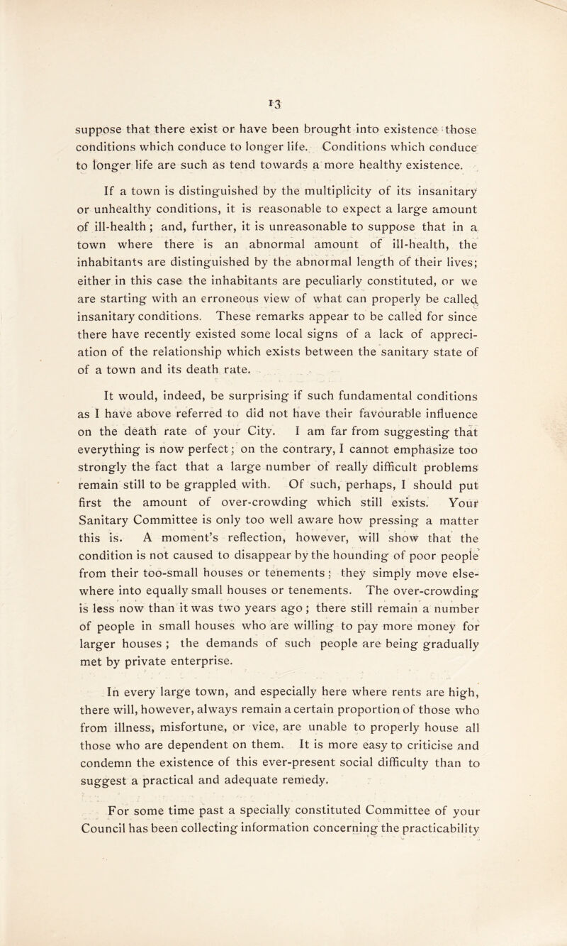 suppose that there exist or have been brought into existence those conditions which conduce to longer life. Conditions which conduce to longer life are such as tend towards a more healthy existertce. If a town is distinguished by the multiplicity of its insanitary or unhealthy conditions, it is reasonable to expect a large amount of ill-health ; and, further, it is unreasonable to suppose that in a, town where there is an abnormal amount of ill-health, the inhabitants are distinguished by the abnormal length of their lives; either in this case the inhabitants are peculiarly constituted, or we are starting with an erroneous view of what can properly be called, insanitary conditions. These remarks appear to be called for since there have recently existed some local signs of a lack of appreci- ation of the relationship which exists between the sanitary state of of a town and its death rate. It would, indeed, be surprising if such fundamental conditions as I have above referred to did not have their favourable influence on the death rate of your City. I am far from suggesting that everything is now perfect; on the contrary, I cannot emphasize too strongly the fact that a large number of really difficult problems remain still to be grappled with. Of such, perhaps, I should put first the amount of over-crowding which still exists. Your Sanitary Committee is only too well aware how pressing a matter this is. A moment’s reflection, however, will show that the condition is not caused to disappear by the hounding of poor people from their too-small houses or tenements ; they simply move else- where into equally small houses or tenements. The over-crowding is less now than it was two years ago; there still remain a number of people in small houses who are willing to pay more money for larger houses ; the demands of such people are being gradually met by private enterprise. j>. , ^ . . . . ^ ; ° - - In every large town, and especially here where rents are high, there will, however, always remain a certain proportion of those who from illness, misfortune, or vice, are unable to properly house all those who are dependent on them. It is more easy to criticise and condemn the existence of this ever-present social difficulty than to suggest a practical and adequate remedy. For some time past a specially constituted Committee of your Council has been collecting information concerning the practicability