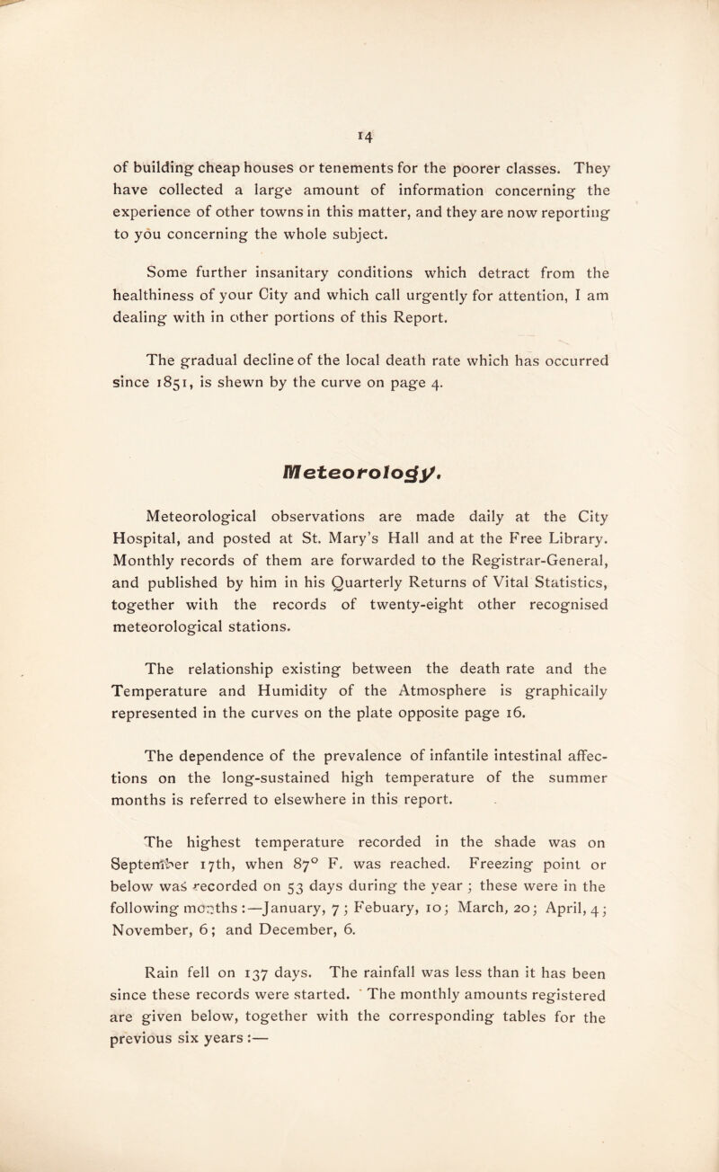 *4 of building cheap houses or tenements for the poorer classes. They have collected a large amount of information concerning the experience of other towns in this matter, and they are now reporting to you concerning the whole subject. Some further insanitary conditions which detract from the healthiness of your City and which call urgently for attention, I am dealing with in other portions of this Report. The gradual decline of the local death rate which has occurred since 1851, is shewn by the curve on page 4. IMfeteofoIocfy, Meteorological observations are made daily at the City Hospital, and posted at St. Mary’s Hall and at the Free Library. Monthly records of them are forwarded to the Registrar-General, and published by him in his Quarterly Returns of Vital Statistics, together with the records of twenty-eight other recognised meteorological stations. The relationship existing between the death rate and the Temperature and Humidity of the Atmosphere is graphically represented in the curves on the plate opposite page 16. The dependence of the prevalence of infantile intestinal affec- tions on the long-sustained high temperature of the summer months is referred to elsewhere in this report. The highest temperature recorded in the shade was on Septeniber 17th, when 87° F, was reached. Freezing point or below was -recorded on 53 days during the year ; these were in the following months :—January, 7; Febuary, 10; March, 20; April, 4; November, 6; and December, 6. Rain fell on 137 days. The rainfall was less than it has been since these records were started. * The monthly amounts registered are given below, together with the corresponding tables for the previous six years :—