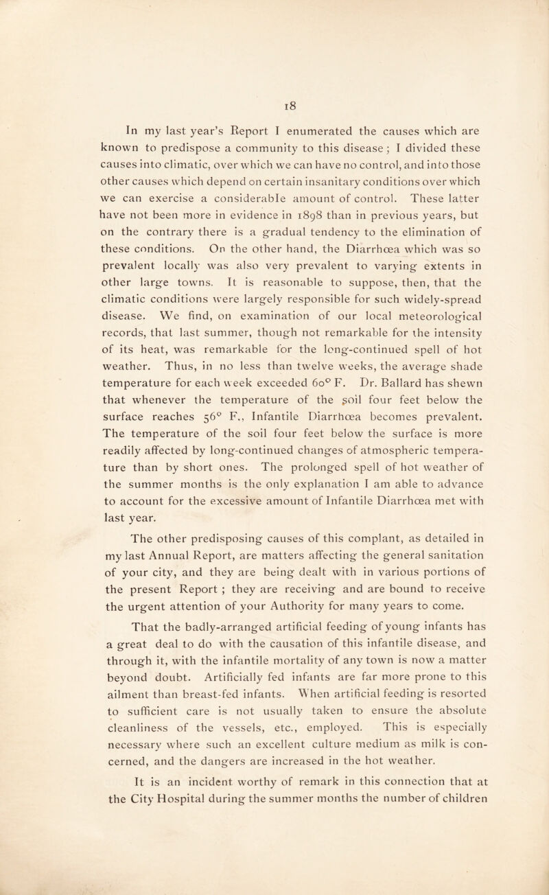 In my last year’s Report I enumerated the causes which are known to predispose a community to this disease; I divided these causes into climatic, over which we can have no control, and into those other causes which depend on certain insanitary conditions over which we can exercise a considerable amount of control. These latter have not been more in evidence in 1898 than in previous years, but on the contrary there is a gradual tendency to the elimination of these conditions. On the other hand, the Diarrhoea which was so prevalent locally was also very prevalent to varying extents in other large towns. It is reasonable to suppose, then, that the climatic conditions were largely responsible for such widely-spread disease. We find, on examination of our local meteorological records, that last summer, though not remarkable for the intensity of its heat, was remarkable for the long-continued spell of hot weather. Thus, in no less than twelve weeks, the average shade temperature for each week exceeded 6o° F. Dr. Ballard has shewn that whenever the temperature of the $oil four feet below the surface reaches 56° F,, Infantile Diarrhoea becomes prevalent. The temperature of the soil four feet below the surface is more readily affected by long-continued changes of atmospheric tempera- ture than by short ones. The prolonged spell of hot weather of the summer months is the only explanation I am able to advance to account for the excessive amount of Infantile Diarrhoea met with last year. The other predisposing causes of this complant, as detailed in my last Annual Report, are matters affecting the general sanitation of your city, and they are being dealt with in various portions of the present Report ; they are receiving and are bound to receive the urgent attention of your Authority for many years to come. That the badly-arranged artificial feeding of young infants has a great deal to do with the causation of this infantile disease, and through it, with the infantile mortality of any town is now a matter beyond doubt. Artificially fed infants are far more prone to this ailment than breast-fed infants. When artificial feeding is resorted to sufficient care is not usually taken to ensure the absolute cleanliness of the vessels, etc., employed. This is especially necessary where such an excellent culture medium as milk is con- cerned, and the dangers are increased in the hot weather. It is an incident worthy of remark in this connection that at the City Hospital during the summer months the number of children