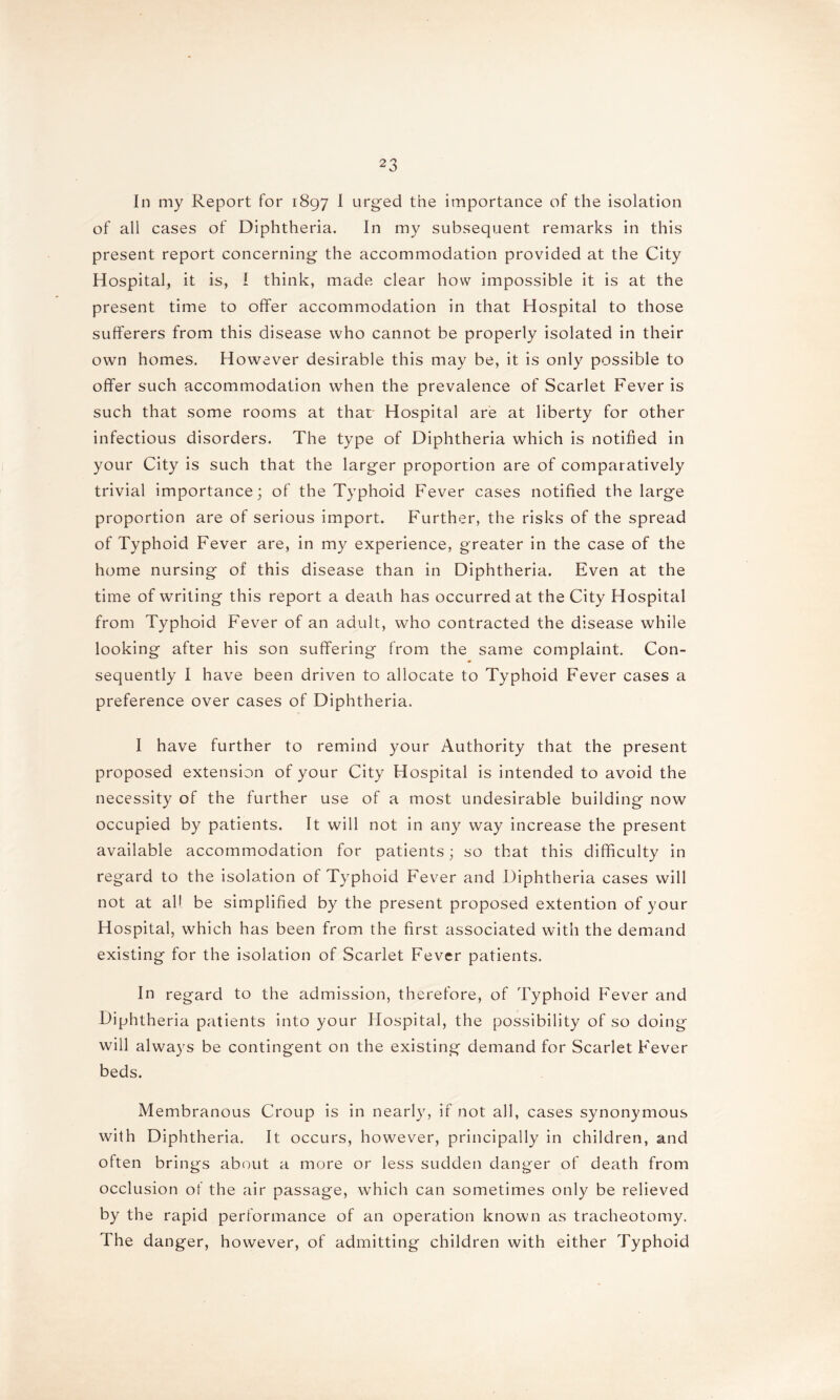 In my Report for 1897 I urged the importance of the isolation of all cases of Diphtheria. In my subsequent remarks in this present report concerning the accommodation provided at the City Hospital, it is, I think, made clear how impossible it is at the present time to offer accommodation in that Hospital to those sufferers from this disease who cannot be properly isolated in their own homes. However desirable this may be, it is only possible to offer such accommodation when the prevalence of Scarlet Fever is such that some rooms at that Hospital are at liberty for other infectious disorders. The type of Diphtheria which is notified in your City is such that the larger proportion are of comparatively trivial importance; of the Typhoid Fever cases notified the large proportion are of serious import. Further, the risks of the spread of Typhoid Fever are, in my experience, greater in the case of the home nursing of this disease than in Diphtheria. Even at the time of writing this report a death has occurred at the City Hospital from Typhoid Fever of an adult, who contracted the disease while looking after his son suffering from the same complaint. Con- sequently I have been driven to allocate to Typhoid Fever cases a preference over cases of Diphtheria. I have further to remind your Authority that the present proposed extension of your City Hospital is intended to avoid the necessity of the further use of a most undesirable building now occupied by patients. It will not in any way increase the present available accommodation for patients; so that this difficulty in regard to the isolation of Typhoid Fever and Diphtheria cases will not at all be simplified by the present proposed extention of your Hospital, which has been from the first associated with the demand existing for the isolation of Scarlet Fever patients. In regard to the admission, therefore, of Typhoid Fever and Diphtheria patients into your Hospital, the possibility of so doing will always be contingent on the existing demand for Scarlet Fever beds. Membranous Croup is in nearly, if not all, cases synonymous with Diphtheria. It occurs, however, principally in children, and often brings about a more or less sudden danger of death from occlusion of the air passage, which can sometimes only be relieved by the rapid performance of an operation known as tracheotomy. The danger, however, of admitting children with either Typhoid