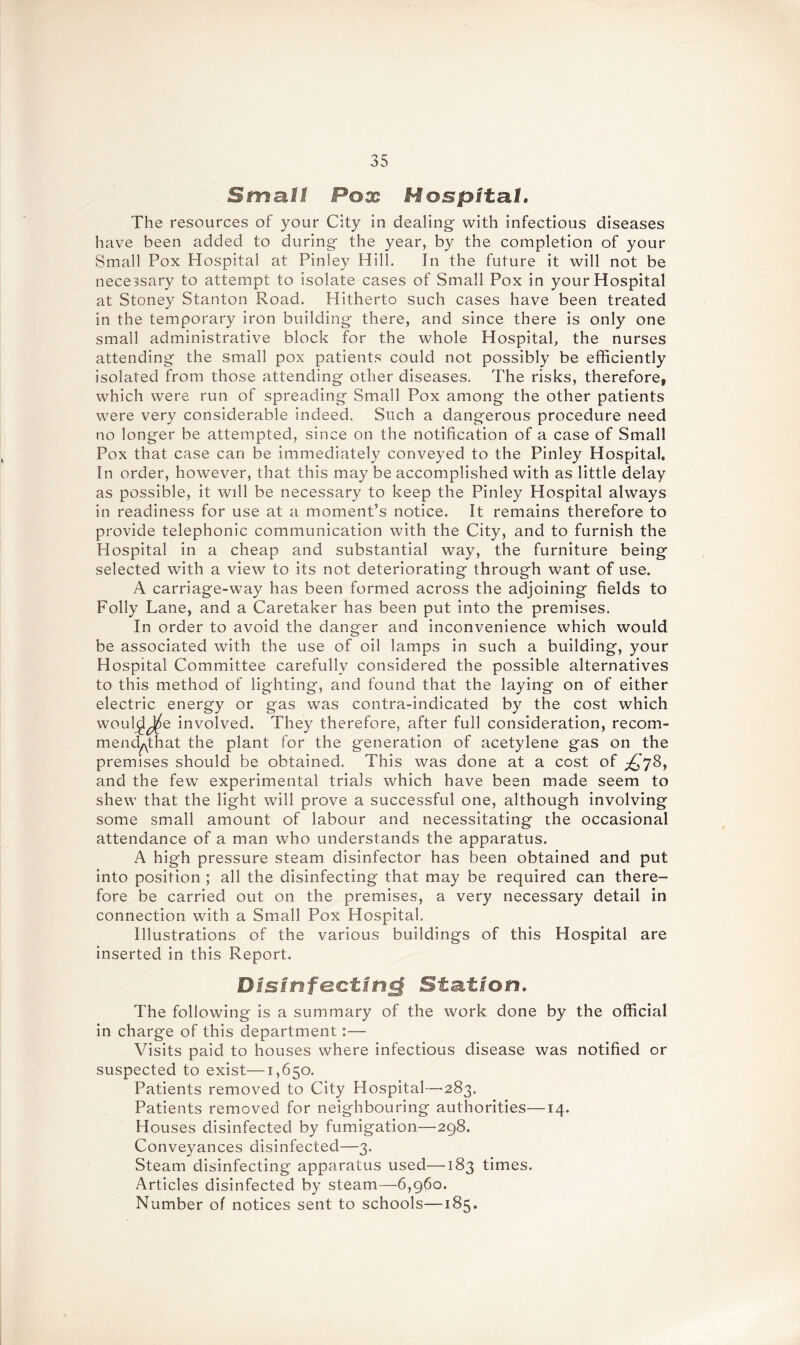Small Pox Hospital. The resources of your City in dealing- with infectious diseases have been added to during the year, by the completion of your Small Pox Hospital at Pinley Hill. In the future it will not be necessary to attempt to isolate cases of Small Pox in your Hospital at Stoney Stanton Road. Hitherto such cases have been treated in the temporary iron building there, and since there is only one small administrative block for the whole Hospital, the nurses attending the small pox patients could not possibly be efficiently isolated from those attending other diseases. The risks, therefore, which were run of spreading Small Pox among the other patients were very considerable indeed. Such a dangerous procedure need no longer be attempted, since on the notification of a case of Small Pox that case can be immediately conveyed to the Pinley Hospital. In order, however, that this may be accomplished with as little delay as possible, it will be necessary to keep the Pinley Hospital always in readiness for use at a moment’s notice. It remains therefore to provide telephonic communication with the City, and to furnish the Hospital in a cheap and substantial way, the furniture being selected with a view to its not deteriorating through want of use. A carriage-way has been formed across the adjoining fields to Folly Lane, and a Caretaker has been put into the premises. In order to avoid the danger and inconvenience which would be associated with the use of oil lamps in such a building, your Hospital Committee carefully considered the possible alternatives to this method of lighting, and found that the laying on of either electric energy or gas was contra-indicated by the cost which wouh^J^e involved. They therefore, after full consideration, recom- mend^: hat the plant for the generation of acetylene gas on the premises should be obtained. This was done at a cost of and the few experimental trials which have been made seem to shew that the light will prove a successful one, although involving some small amount of labour and necessitating the occasional attendance of a man who understands the apparatus. A high pressure steam disinfector has been obtained and put into position ; all the disinfecting that may be required can there- fore be carried out on the premises, a very necessary detail in connection with a Small Pox Hospital. Illustrations of the various buildings of this Hospital are inserted in this Report. Disinfecting Station. The following is a summary of the work done by the official in charge of this department:— Visits paid to houses where infectious disease was notified or suspected to exist—1,650. Patients removed to City Hospital—283. Patients removed for neighbouring authorities—14. Houses disinfected by fumigation—298. Conveyances disinfected—3. Steam disinfecting apparatus used—183 times. Articles disinfected by steam—6,960. Number of notices sent to schools—185.