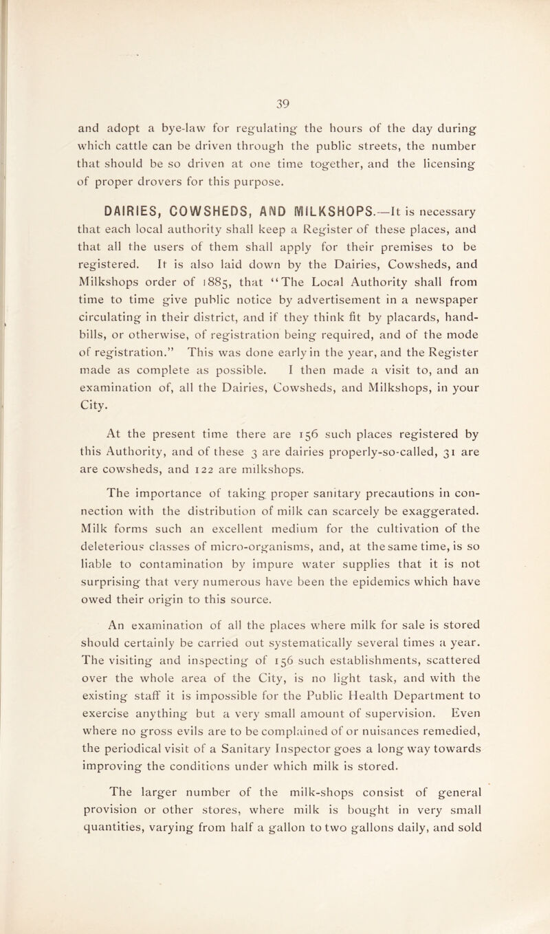 and adopt a bye-law for regulating the hours of the day during which cattle can be driven through the public streets, the number that should be so driven at one time together, and the licensing of proper drovers for this purpose. DAIRIES, COWSHEDS, AND JVfiLKSHOPS. —It is necessary that each local authority shall keep a Register of these places, and that all the users of them shall apply for their premises to be registered. It is also laid down by the Dairies, Cowsheds, and Milkshops order of 1885, that “The Local Authority shall from time to time give public notice by advertisement in a newspaper circulating in their district, and if they think fit by placards, hand- bills, or otherwise, of registration being required, and of the mode of registration.” This was done early in the year, and the Register made as complete as possible. I then made a visit to, and an examination of, all the Dairies, Cowsheds, and Milkshops, in your City. At the present time there are 156 such places registered by this Authority, and of these 3 are dairies properly-so-called, 31 are are cowsheds, and 122 are milkshops. The importance of taking proper sanitary precautions in con- nection with the distribution of milk can scarcely be exaggerated. Milk forms such an excellent medium for the cultivation of the deleterious classes of micro-organisms, and, at the same time, is so liable to contamination by impure water supplies that it is not surprising that very numerous have been the epidemics which have owed their origin to this source. An examination of all the places where milk for sale is stored should certainly be carried out systematically several times a year. The visiting and inspecting of 156 such establishments, scattered over the whole area of the City, is no light task, and with the existing staff it is impossible for the Public Health Department to exercise anything but a very small amount of supervision. Even where no gross evils are to be complained of or nuisances remedied, the periodical visit of a Sanitary Inspector goes a long way towards improving the conditions under which milk is stored. The larger number of the milk-shops consist of general provision or other stores, where milk is bought in very small quantities, varying from half a gallon to two gallons daily, and sold