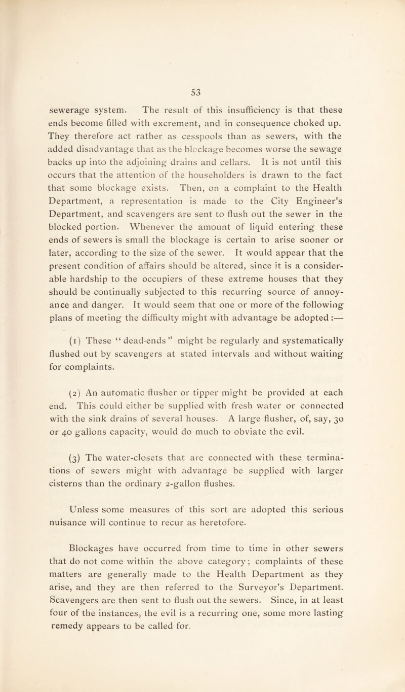 sewerage system. The result of this insufficiency is that these ends become filled with excrement, and in consequence choked up. They therefore act rather as cesspools than as sewers, with the added disadvantage that as the blockage becomes worse the sewage backs up into the adjoining drains and cellars. It is not until this occurs that the attention of the householders is drawn to the fact that some blockage exists. Then, on a complaint to the Health Department, a representation is made to the City Engineer’s Department, and scavengers are sent to flush out the sewer in the blocked portion. Whenever the amount of liquid entering these ends of sewers is small the blockage is certain to arise sooner or later, according to the size of the sewer. It would appear that the present condition of affairs should be altered, since it is a consider- able hardship to the occupiers of these extreme houses that they should be continually subjected to this recurring source of annoy- ance and danger. It would seem that one or more of the following plans of meeting the difficulty might with advantage be adopted :— (1) These “dead-ends” might be regularly and systematically flushed out by scavengers at stated intervals and without waiting for complaints. (2) An automatic flusher or tipper might be provided at each end. This could either be supplied with fresh water or connected with the sink drains of several houses. A large flusher, of, say, 30 or 40 gallons capacity, would do much to obviate the evil. (3) The water-closets that are connected with these termina- tions of sewers might with advantage be supplied with larger cisterns than the ordinary 2-gallon flushes. Unless some measures of this sort are adopted this serious nuisance will continue to recur as heretofore. Blockages have occurred from time to time in other sewers that do not come within the above category; complaints of these matters are generally made to the Health Department as they arise, and they are then referred to the Surveyor’s Department. Scavengers are then sent to flush out the sewers. Since, in at least four of the instances, the evil is a recurring one, some more lasting remedy appears to be called for.