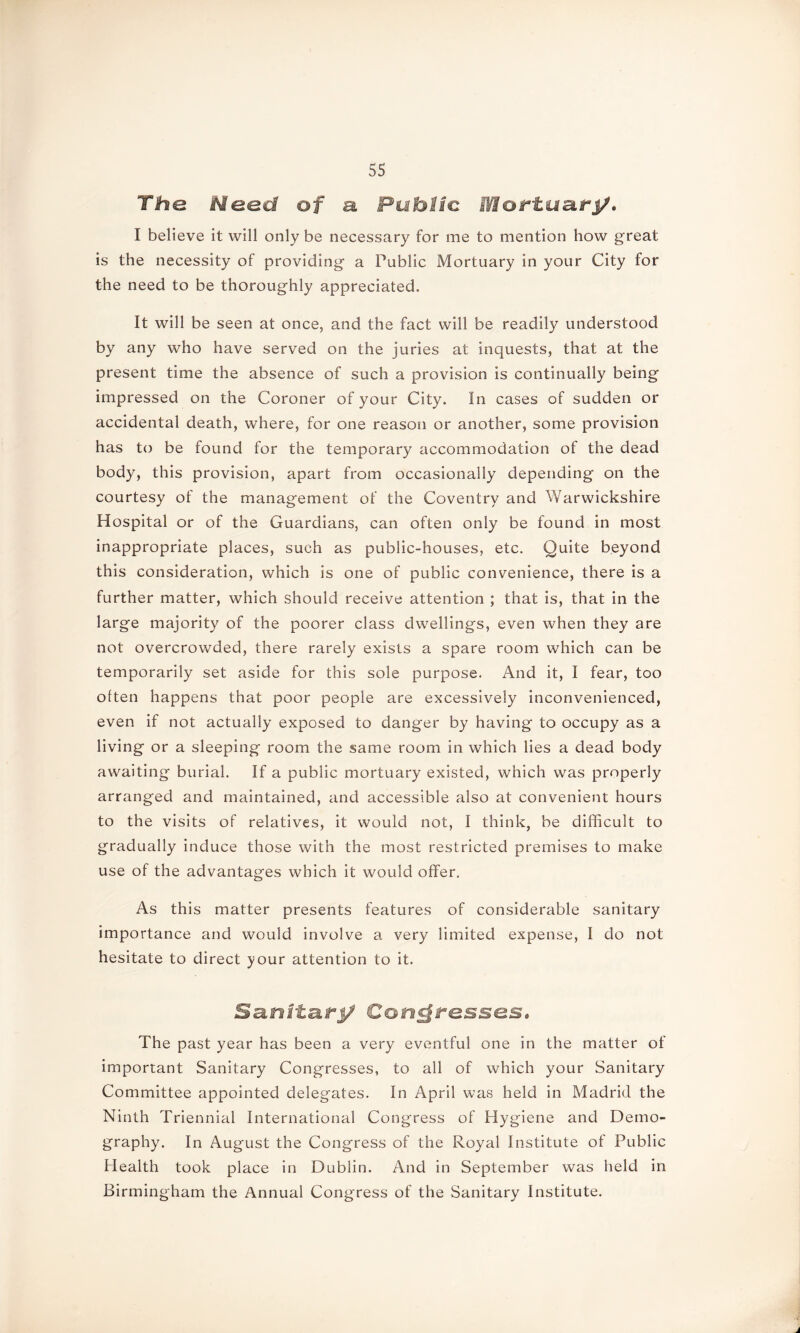 The Meed of a Public Mortuary. I believe it will only be necessary for me to mention how great is the necessity of providing a Public Mortuary in your City for the need to be thoroughly appreciated. It will be seen at once, and the fact will be readily understood by any who have served on the juries at inquests, that at the present time the absence of such a provision is continually being impressed on the Coroner of your City. In cases of sudden or accidental death, where, for one reason or another, some provision has to be found for the temporary accommodation of the dead body, this provision, apart from occasionally depending on the courtesy of the management of the Coventry and Warwickshire Hospital or of the Guardians, can often only be found in most inappropriate places, such as public-houses, etc. Quite beyond this consideration, which is one of public convenience, there is a further matter, which should receive attention ; that is, that in the large majority of the poorer class dwellings, even when they are not overcrowded, there rarely exists a spare room which can be temporarily set aside for this sole purpose. And it, I fear, too often happens that poor people are excessively inconvenienced, even if not actually exposed to danger by having to occupy as a living or a sleeping room the same room in which lies a dead body awaiting burial. If a public mortuary existed, which was properly arranged and maintained, and accessible also at convenient hours to the visits of relatives, it would not, I think, be difficult to gradually induce those with the most restricted premises to make use of the advantages which it would offer. As this matter presents features of considerable sanitary importance and would involve a very limited expense, I do not hesitate to direct your attention to it. Sarsitarj/ Congresses, The past year has been a very eventful one in the matter of important Sanitary Congresses, to all of which your Sanitary Committee appointed delegates. In April was held in Madrid the Ninth Triennial International Congress of Hygiene and Demo- graphy. In August the Congress of the Royal Institute of Public Health took place in Dublin. And in September was held in Birmingham the Annual Congress of the Sanitary Institute.