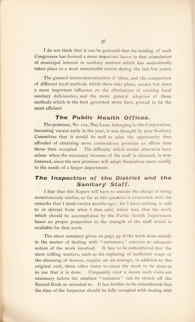 I do not think that it can be gainsaid that the holding of such Congresses has formed a most important factor in that stimulation of municipal interest in sanitary matters which has undoubtedly taken place to a most remarkable extent during the last few years. The general intercommunication of ideas, and the comparison of different local methods which there take place, cannot but have a most important influence on the elimination of existing local sanitary deficiencies, and the more general adoption of those methods which in the best governed areas have proved to be the most efficient. The Public Health Offices, The premises, No. ioa, Hay Lane, belonging to the Corporation, becoming vacant early in the year, it was thought by your Sanitary Committee that it would be well to seize the opportunity thus afforded of obtaining more commodious premises as offices than those then occupied. The difficulty which would otherwise have arisen when the necessary increase of the staff is obtained, is now lessened, since the new premises will adapt themselves more readily to the needs of a larger department. The Inspection of the District and the Sanitary Staff, I fear that this Report will have to sustain the charge of being monotonously similar, so far as this question is concerned, with the remarks that I made twelve months ago; for I have nothing to add to or detract from what I then said, which was, that the work which should be accomplished by the Public Health Department bears no proper proportion to the strength of the staff which is available for that work. The short summary given on page 59 of the work done mainly in the matter of dealing with “nuisances,” conveys nc adequate notion of the work involved. It has to be remembered that the most trifling matteis, such as the replacing of inefficient traps or the cleansing of houses, require on an average, in addition to the original visit, three other visits to cause the work to be done or to see that it is done. Frequently over a dozen such visits are necessary before the smallest “nuisance” can be struck off the Record Book as attended to. It has further to be remembered that the time of the Inspector should be fully occupied with dealing with