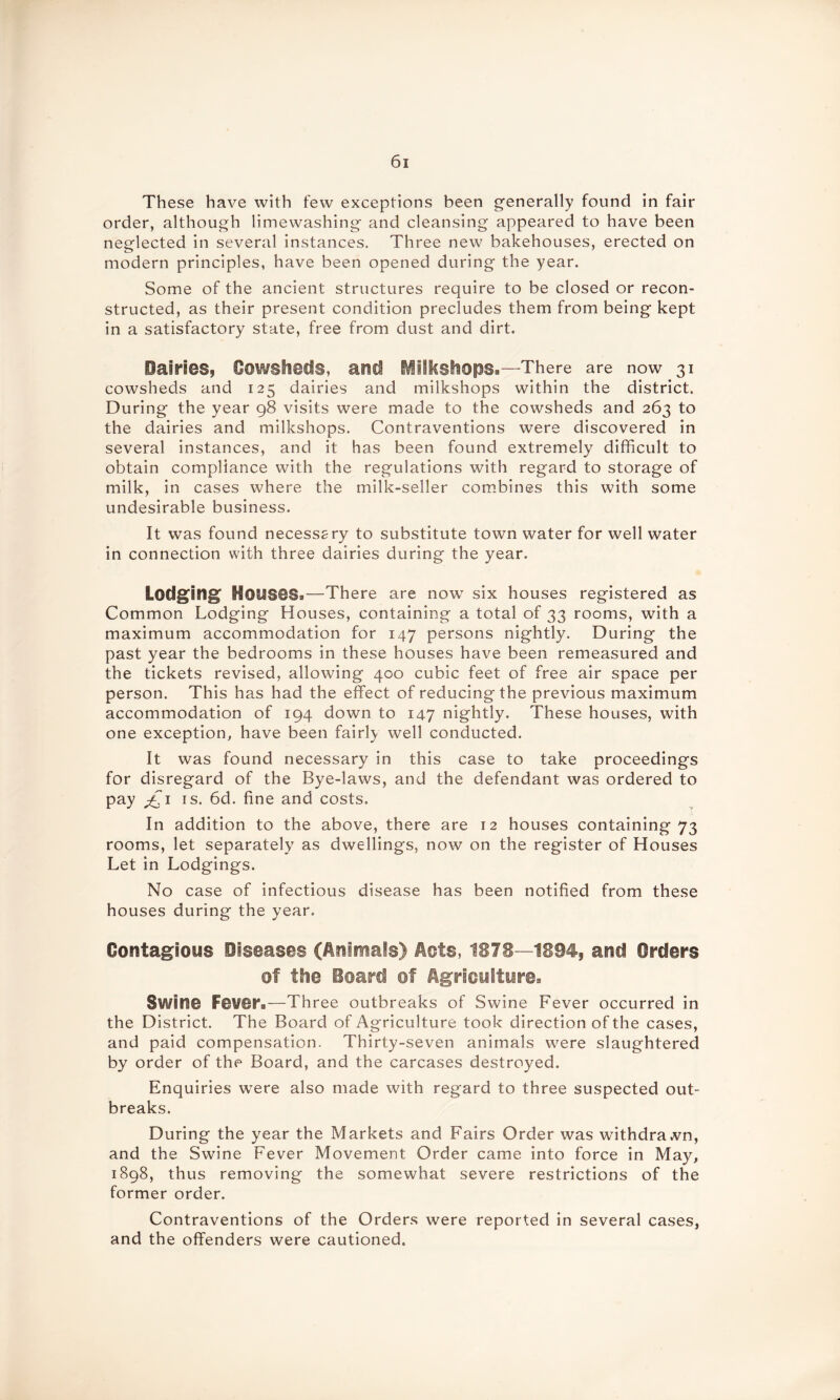 These have with few exceptions been generally found in fair order, although limewashing and cleansing appeared to have been neglected in several instances. Three new bakehouses, erected on modern principles, have been opened during the year. Some of the ancient structures require to be closed or recon- structed, as their present condition precludes them from being kept in a satisfactory state, free from dust and dirt. Dairies, Cowsheds, and iiiilcsliiops.—There are now 31 cowsheds and 125 dairies and milkshops within the district. During the year 98 visits were made to the cowsheds and 263 to the dairies and milkshops. Contraventions were discovered in several instances, and it has been found extremely difficult to obtain compliance with the regulations with regard to storage of milk, in cases where the milk-seller combines this with some undesirable business. It was found necessary to substitute town water for well water in connection with three dairies during the year. Lodging Houses*—There are now7 six houses registered as Common Lodging Houses, containing a total of 33 rooms, with a maximum accommodation for 147 persons nightly. During the past year the bedrooms in these houses have been remeasured and the tickets revised, allowing 400 cubic feet of free air space per person. This has had the effect of reducing the previous maximum accommodation of 194 down to 147 nightly. These houses, with one exception, have been fairly well conducted. It was found necessary in this case to take proceedings for disregard of the Bye-laws, and the defendant was ordered to pay is. 6d. fine and costs. In addition to the above, there are 12 houses containing 73 rooms, let separately as dwellings, now on the register of Houses Let in Lodgings. No case of infectious disease has been notified from these houses during the year. Contagious Diseases (Animals) Acts, 1878—'1894, and Orders of the Board of Agriculture, Swine Fev®rB—Three outbreaks of Swine Fever occurred in the District. The Board of Agriculture took direction of the cases, and paid compensation. Thirty-seven animals were slaughtered by order of the Board, and the carcases destroyed. Enquiries were also made with regard to three suspected out- breaks. During the year the Markets and Fairs Order was withdrawn, and the Swine Fever Movement Order came into force in May, 1898, thus removing the somewhat severe restrictions of the former order. Contraventions of the Orders were reported in several cases, and the offenders were cautioned.