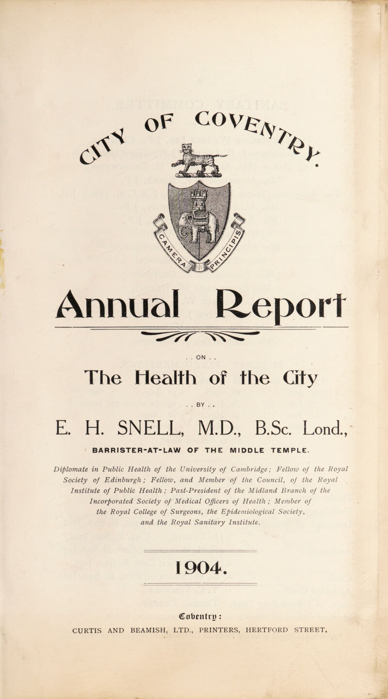 OF C°W:7y Annual Report . . ON . . The Health of the City . . BY . . E. H. SNELL, M.D., B.Sc. Lond., BARRISTER-AT-LAW OF THE MIDDLE TEMPLE. Diplomate in Public Health of the University of Cambridge; Fellow of the Royal Society of Edinburgh; Fellow, and Member of the Council, of the Royal Institute of Public Health ; Past-President of the Midland Branch of the Incorporated Society of Medical Officers of Health ; Member of the Royal College of Surgeons, the Epidemiological Society, and the Royal Sanitary Institute. 1904. Cobriitrn: CURTIS AND BEAMISH, LTD., PRINTERS, HERTFORD STREET.