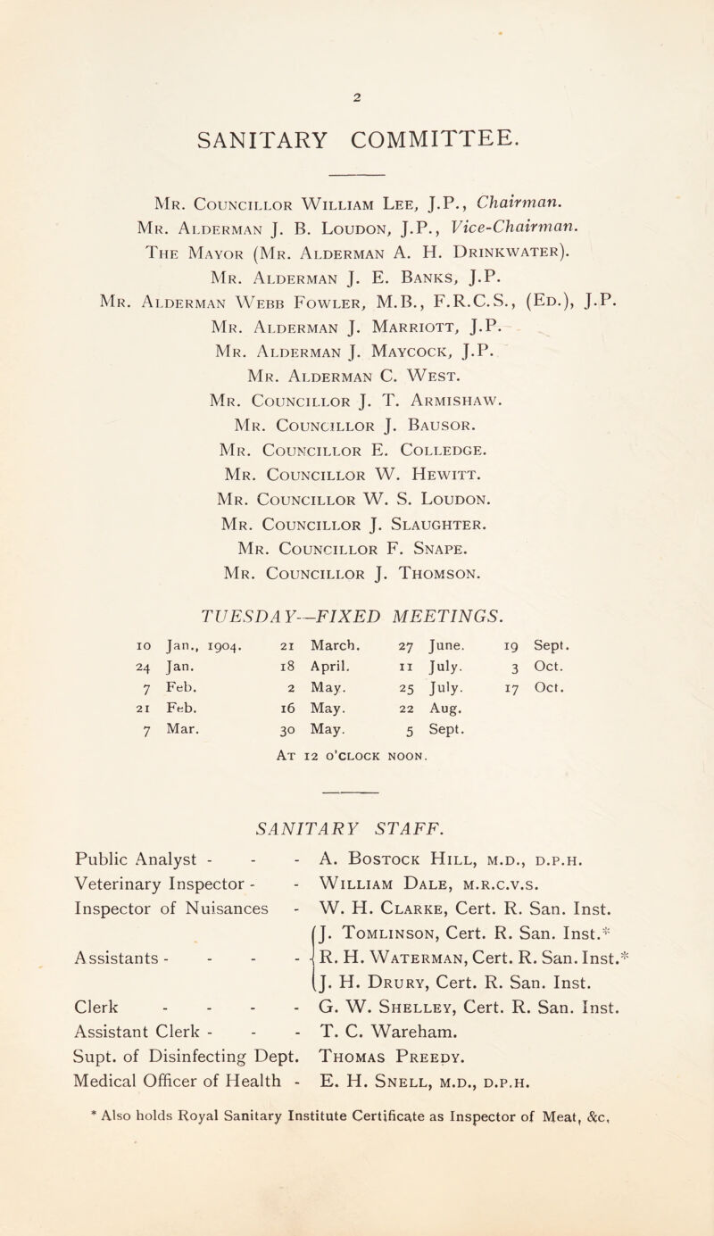 SANITARY COMMITTEE. Mr. Councillor William Lee, J.P., Chairman. Mr. Alderman J. B. Loudon, J.P., Vice-Chairman. The Mayor (Mr. Alderman A. H. Drinkwater). Mr. Alderman J. E. Banks, J.P. Mr. Alderman Webb Fowler, M.B., F.R.C.S., (Ed.), J.P. Mr. Alderman J. Marriott, J.P. Mr. Alderman J. Maycock, J.P. Mr. Alderman C. West. Mr. Councillor J. T. Armishaw. Mr. Councillor J. Bausor. Mr. Councillor E. Colledge. Mr. Councillor W. Hewitt. Mr. Councillor W. S. Loudon. Mr. Councillor J. Slaughter. Mr. Councillor F. Snape. Mr. Councillor J. Thomson. TUESDAY—FIXED MEETINGS. IO Jan., 1904. 21 March. 27 June. 19 Sept. 24 Jan. 18 April. 11 July. 3 Oct. 7 Feb. 2 May. 25 July- 17 Oct. 21 Feb. 16 May. 22 Aug. 7 Mar. 30 May. 5 Sept. At 12 o’clock NOON SANITARY STAFF. Public Analyst - Veterinary Inspector - Inspector of Nuisances Assistants - Clerk - Assistant Clerk - Supt. of Disinfecting Dept. Medical Officer of Health - A. Bostock Hill, m.d., d.p.h. William Dale, m.r.c.v.s. W. H. Clarke, Cert. R. San. Inst. J. Tomlinson, Cert. R. San. Inst.* R. H. Waterman, Cert. R. San. Inst. J. H. Drury, Cert. R. San. Inst. G. W. Shelley, Cert. R. San. Inst. T. C. Wareham. Thomas Preedy. E. H. Snell, m.d., d.p.h. * Also holds Royal Sanitary Institute Certificate as Inspector of Meat, &c,