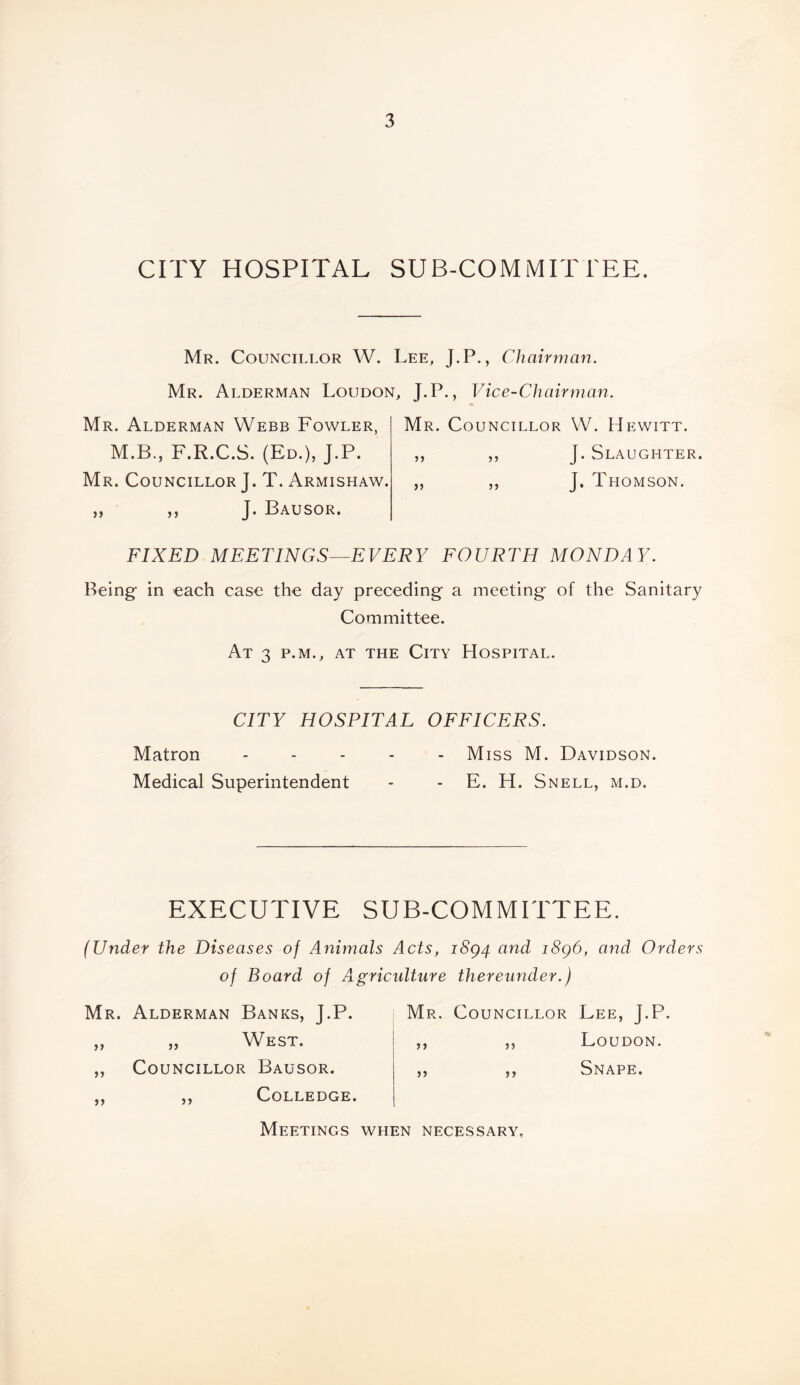 CITY HOSPITAL SUB-COMMITTEE. Mr. Councillor W. Lee, J.P., Chairman Mr. Alderman Loudon, J.P., Vice-Chairman. Mr. Alderman Webb Fowler, M.B., F.R.C.S. (Ed.), J.P. Mr. Councillor J. T. Armishaw. ,, ,, J. Bausor. Mr. Councillor VV. Hewitt. ,, ,, J. Slaughter. „ ,, J. Thomson. FIXED MEETINGS—EVERY FOURTH MONDAY. Being in each case the day preceding a meeting of the Sanitary Committee. At 3 p.m., at the City Hospital. CITY HOSPITAL OFFICERS. Matron ..... Miss M. Davidson. Medical Superintendent - - E. H. Snell, m.d. EXECUTIVE SUB-COMMITTEE. (Under the Diseases of Animals Acts, i8g4 and i8g6, and Orders of Board of Aigricidture thereunder.) Mr. Alderman Banks, J.P. „ West. Councillor Bausor. >> 5) Mr. Councillor Lee, J.P. Loudon. Snape. 5) 5 > Colledge. Meetings when necessary.