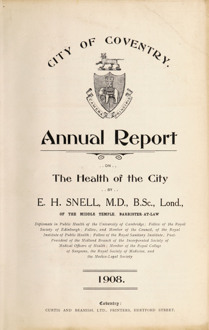 Annual Report . . ON . . The Health of the City . . BY . . E. H. SNELL, M.D., B.Sc., Lond., OF THE MIDDLE TEMPLE, BARRISTER-AT-LAW Diplomate in Public Health of the University of Cambridge; Fellow of the Royal Society of Edinburgh; Fellow, and Member of the Council, of the Royal Institute of Public Health ; Fellow of the Royal Sanitary Institute; Past- President of the Midland Branch of the Incorporated Society of Medical Officers of Health ; Member of the Royal College of Surgeons, the Royal Society of Medicine, and the Medico-Legal Society 1908. CobrittrjJ: CURTIS AND BEAMISH, LTD., PRINTERS, HERTFORD STREET.