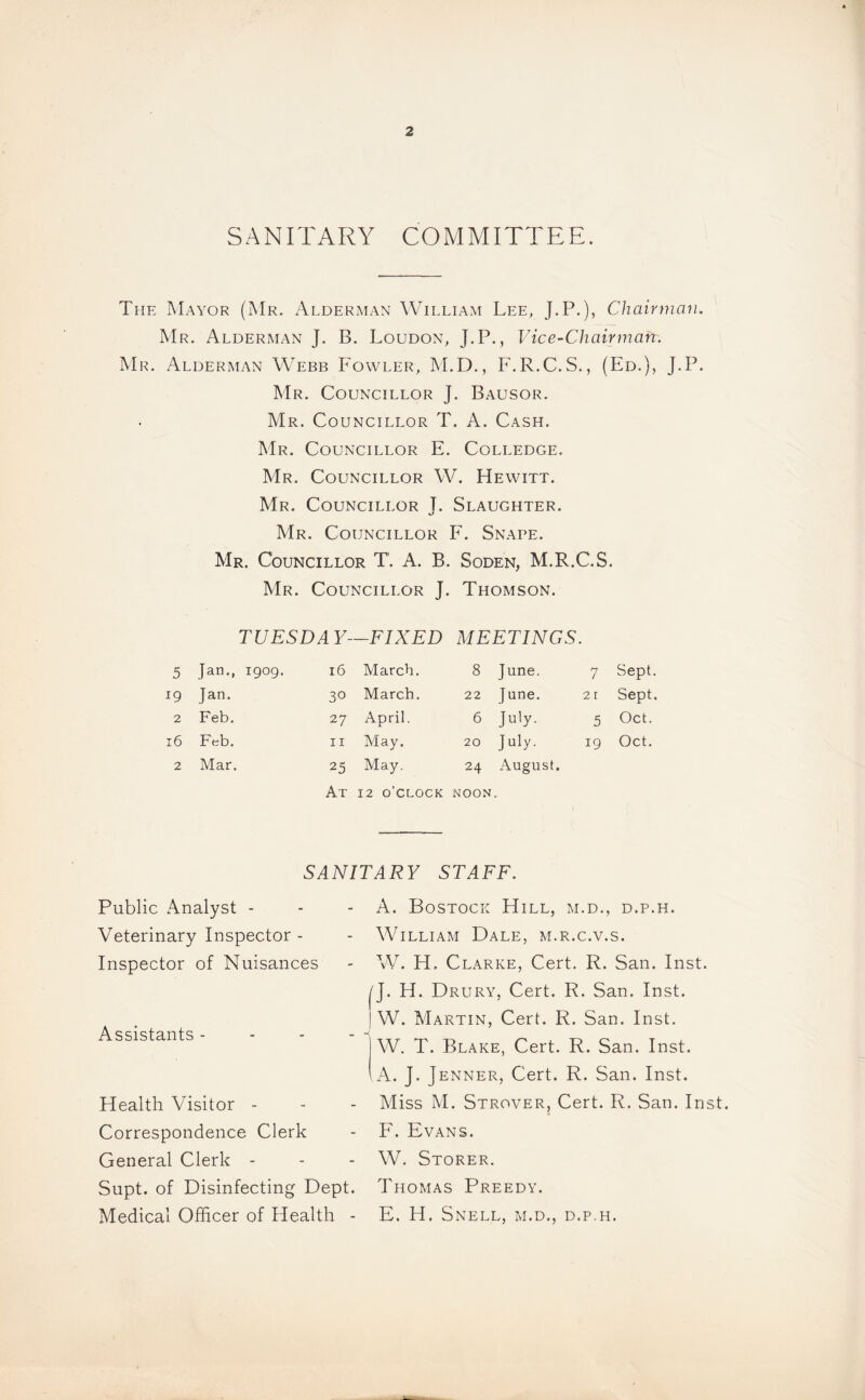 SANITARY COMMITTEE. The Mayor (Mr. Alderman William Lee, J.P.), Chairman. Mr. Alderman J. B. Loudon, J.P., Vice-Chairman. Mr. Alderman Webb Fowler, M.D., F.R.C.S., (Ed.), J.P. Mr. Councillor J. Bausor. Mr. Councillor T. A. Cash. Mr. Councillor E. Colledge. Mr. Councillor W. Hewitt. Mr. Councillor T. Slaughter. Mr. Councillor F. Snape. Mr. Councillor T. A. B. Soden, M.R.C.S. Mr. Councillor J. Thomson. TUESDAY—FIXED MEETINGS. 5 Jan., 1909. 16 March. 8 June. 7 Sept. 19 Jan. 30 March. 22 June. 21 Sept. 2 Feb. 27 April. 6 July. 5 Oct. 16 Feb. 11 May. 20 JHy- 19 Oct. 2 Mar. 25 May. 24 August. At 12 o'clock NOON SANITARY STAFF. Public Analyst - Veterinary Inspector - Inspector of Nuisances Assistants - Health Visitor - Correspondence Clerk General Clerk - Supt. of Disinfecting Dept. Medical Officer of Health - A. Bostock Hill, m.d., d.p.h. William Dale, m.r.c.v.s. W. H. Clarke, Cert. R. San. Inst. I'J. H. Drury, Cert. R. San. Inst. ! W. Martin, Cert. R. San. Inst, j W. T. Blake, Cert. R. San. Inst. I A. J. Jenner, Cert. R. San. Inst. Miss M. Strover, Cert. R. San. Inst. F. Evans. W. Storer. Thomas Preedy. E. H. Snell, m.d., d.p.h.