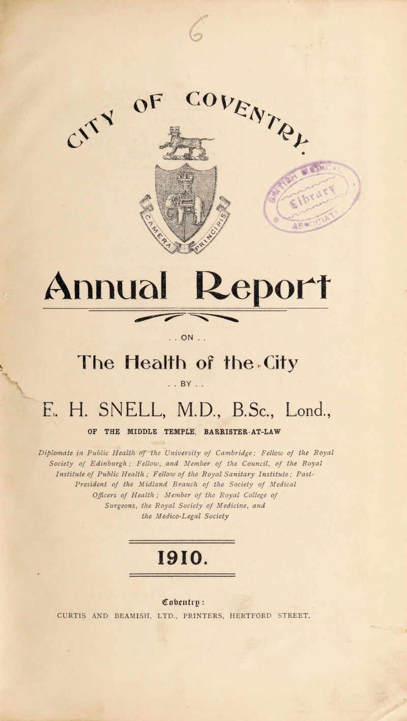 Annual Report . . ON The Health of the City . . BY . . E. H. SNELL, M.D., B.Sc., Lond., OF THE MIDDLE TEMPLE, BARRISTER-AT-LAW Diplomate jn Public Health of the University of Cambridge; Fellow of the Royal Society of Edinburgh; Fellow, and Member of the Council, of the Royal Institute of Public Health ; Fellow of the Royal Sanitary Institute; Past- President of the Midland Branch of the Society of Medical Officers of Health ; Member of the Royal College of Surgeons, the Royal Society of Medicine, and the Medico-Legal Society 1910. Cofceutrg : CURTIS AND BEAMISH, LTD., PRINTERS, HERTFORD STREET.