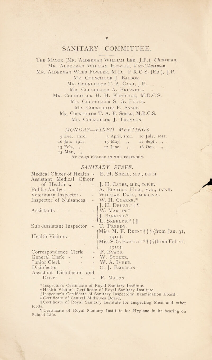 SANITARY COMMITTEE. The Mayor (Mr. Alderman William Lee, J.P.), Chairman. Mr. Alderman William Hewitt, Vice-Chairman. Mr. Alderman Webb Fowler, M.D., F.R.C.S. (Ed.), J.P. Mr. Councillor J. Bausor. Mr. Councillor T. A. Cash, J.P. Mr. Councillor A. Friswell. Mr. Councillor H. H. Kendrick, M.R.C.S. Mr. Councillor S. G. Poole. Mr. Councillor F. Snare. Mr. Councillor T. A. B. Soden, M.R.C.S. Mr. Councillor J. Thomson. MONDAY-FIXED MEETINGS. 5 Dec., 1910. 3 April, 1911. 10 July, 1911. 16 Jan., 1911. 15 May, ,, 11 Sept., ,, 13 Feb., ,, 12 June, ,, 16 Oct., ,, 13 Mar., ,, At 10-30 o'clock in the forenoon. SANITARY STAFF. Medical Officer of Health - Assistant Medical Officer of Plealth Public Analyst - Veterinary Inspector - Inspector of Nuisances Assistants - Sub-Assistant Inspector Health Visitors - Correspondence Clerk General Clerk - junior Clerk Disinfector Assistant Disinfector and Driver E. H. Snell, m.d., d.p.h. J. H. Cates, m.d., d.p.h. A. Bostock Hill, m.d., d.p.h. William Dale, m.r.c.v.s. W. H. Clarke.* J. Id. Drury.* || II W. Martin.* J. Barnish.* (L. Skeeles.* J || T. Preedy. /Miss M. F. Reid * f j § (from Jan. 31, 1910). MissS.G.Barrett*! J§(from Feb.21, l 1910). F. Evans. W. Storer. W. A. Imbef. C. J. Emerson. F. Maton. * Inspector’s Certificate of Royal Sanitary Institute. -{•Health Visitor’s Certificate of Royal Sanitary Institute. ^Inspector’s Certificate of Sanitary Inspectors’ Examination Board. $ Certificate of Central Midwives Board. || Certificate of Royal Sanitary Institute for Inspecting Meat and other foods. U Certificate of Royal Sanitary Institute for Hygiene in its bearing on School Life.