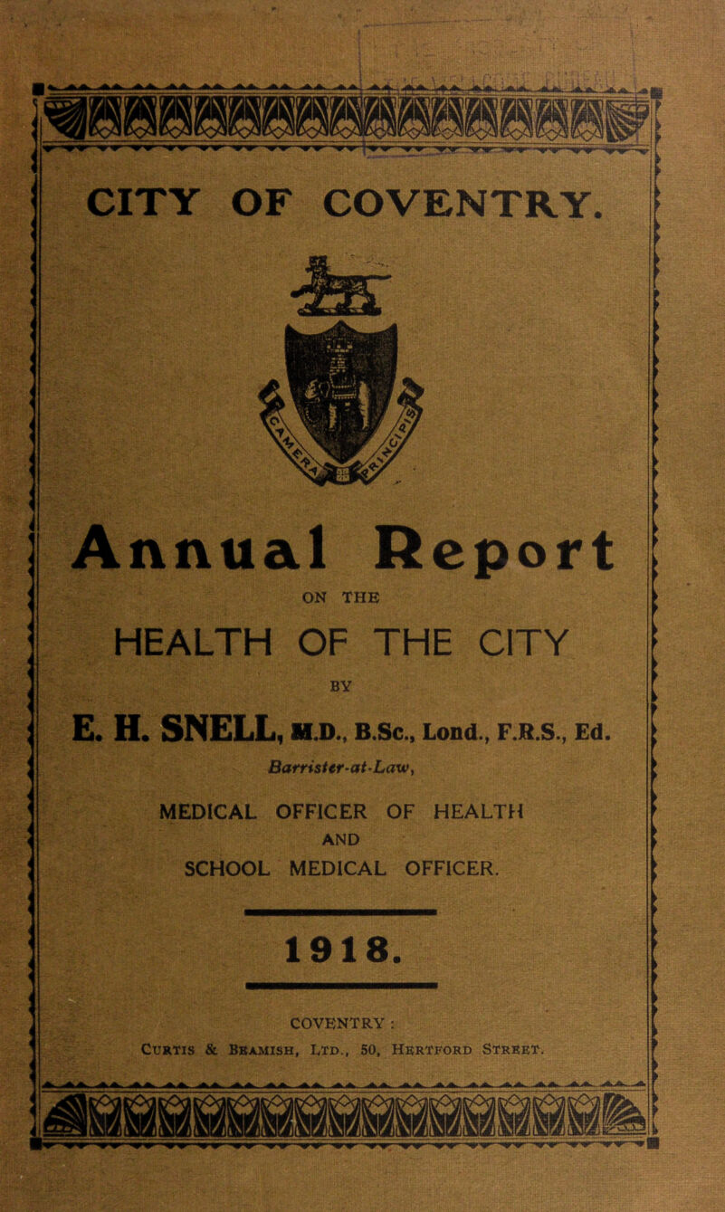 A>. ^OT- ? ■y<r nrw-’mw CITY OF COVENTRY. Annual Report ON THE HEALTH OF THE CITY BY E. H. SNELL, H.D., B.Sc., Lond., F.R.S., Ed. Barrister-at'Law, MEDICAL OFFICER OF HEALTH AND SCHOOL MEDICAL OFFICER. 1918. COVENTRY: Curtis & Bbamish, ltd., 50, Hertford Street. n !&■ TV HiTV ^ Jfc. ^4 D