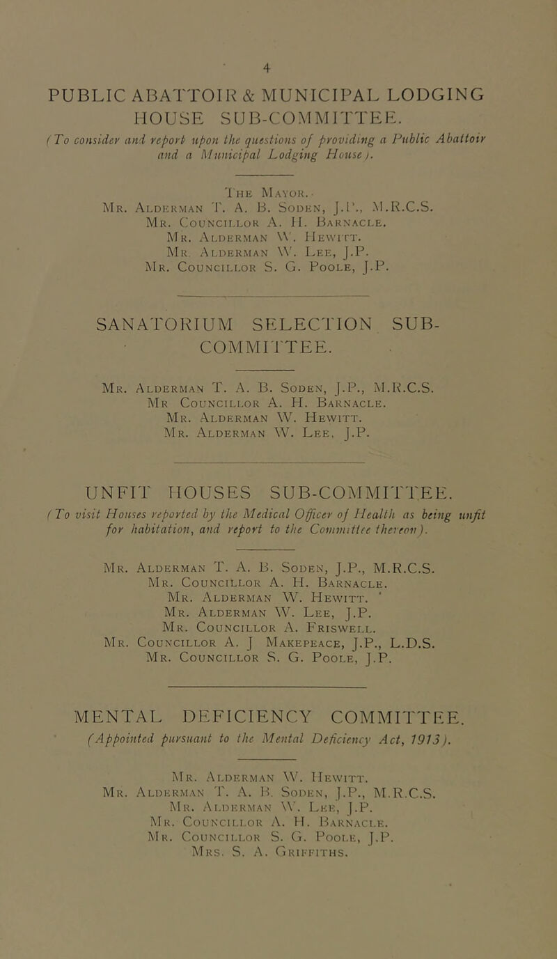 PUBLIC ABATTOIR & MUNICIPAL LODGING HOUSE SUB-COMMITTEE. ( To consider and report upon the questions of providing a Public Abattoir and a Municipal Lodging House). The Mayor.- Mr. Alderman T. A. B. Soden, J.l’., M.R.C.S. Mr. ('ouncillok A. II. Barnacle. Mr. A(,HERMAN \\'. Hewitt. Mr. Alderman \V. Lee, J.P. Mr. Councillor S. G. Poole, J.P. SANATORIUM SELECTION SUB- COMMITTEE. Mr. Alderman T. A. B. Soden, J.P., M.R.C.S. Mr Councillor A. H. Barnacle. Mr. Alderman W. Hewitt. Mr. Alderman W. Lee, J.P. UNFIT HOUSES SUB-COMMITTEE. (To visit Houses reported by the Medical Officer of Health as being unfit for habitation, and report to the Coniviitiee thereon). Mr. Alderman T. A. B. Soden, J.P., M.R.C.S. Mr. Councillor A. H. Barnacle. Mr. Alderman W. Hewitt. Mr. Alderman W. Lee, J.P. Mr. Councillor A. Friswell. Mr. Councillor A. J Makepeace, J.P., L.D.S. Mr. Councillor S. G. Poole, J.P. MENTAL DEFICIENCY COMMITTEE. (Appointed pursuant to the Mental Deficiency Act, 1913). Mr. Alderman W. Hewitt. Mr. Alderman 'F. A. IF Soden, |.P., M.R.C.S. IMr. Alderman W. Lee, ).P. Mr. Councillor A. H. Barnacle. Mr. Councillor S. G. Poole, J.P. Mrs. S. a. Grii-t-tths.