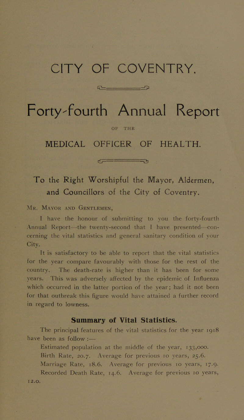 CITY OF COVENTRY. g= Forty-fourth Annual Report OF THE MEDICAL OFFICER OF HEALTH. ==a To the Right Worshipful the Mayor, Aldermen, and Councillors of the City of Coventry. Mr. Mayor and Gentlemen, I have the honour of submitting- to you the forty-fourth .Annual Report—the twenty-second that I have presented—con- cerning- the vital statistics and general sanitary condition of your City. It is satisfactory to be able to report that the vital statistics for the year compare favourably with those for the rest of the country. The death-rate is higher than it has been for some years. This was adversely affected by the epidemic of Influenza which occurred in the latter portion of the year; had it not been for that outbreak this figure would have attained a further record in regard to lowness. Summary of Vital Statistics. The principal features of the vital statistics for the year 1918 have been as follow :— Estimated population at the middle of the year, 133,000. birth Rate, 20.7. Average for previous 10 years, 25.6. Marriage Rate, 18.6. Average for previous 10 years, 17.9. Recorded Death Rate, 14.6. Average for previous 10 years. 12.0.