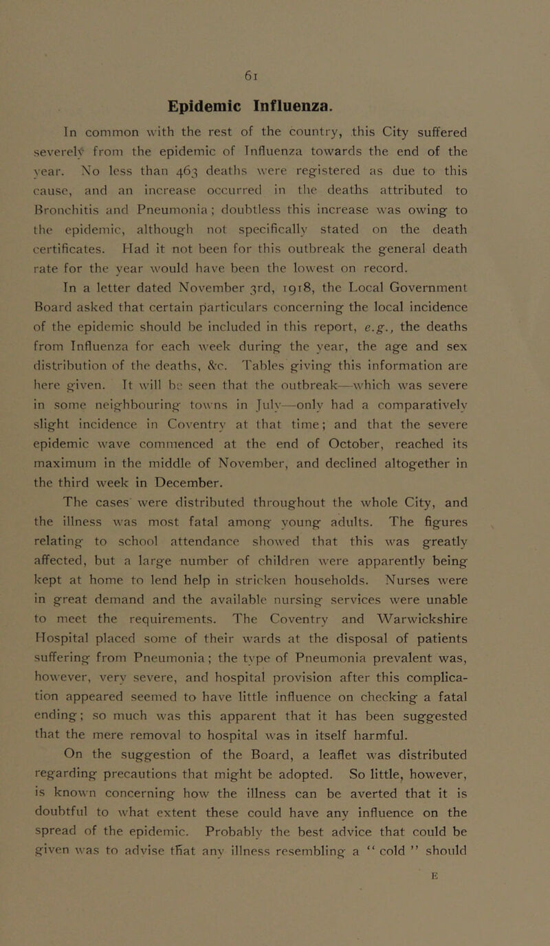 Epidemic Influenza. In common with the rest of the country, this City suffered severely from the epidemic of Influenza towards the end of the year. No less than 463 deaths were registered as due to this cause, and an increase occurred in tlie deaths attributed to Bronchitis and Pneumonia ; doubtless this increase was owing to the epidemic, although not specifically stated on the death certificates. Mad it not been for this outbreak the general death rate for the year would have been the lowest on record. In a letter dated November 3rd, 1918, the Local Government Board asked that certain particulars concerning the local incidence of the epidemic should be included in this report, e.g., the deaths from Influenza for each week during the year, the age and sex distribution of the deaths, &’C. Tables giving this information are here given. It will be seen that the outbreak—which was severe in some neighbouring towns in July—only had a comparatively slight incidence in Coventry at that time; and that the severe epidemic wave commenced at the end of October, reached its maximum in the middle of November, and declined altogether in the third week in December. The cases were distributed throughout the whole City, and the illness was most fatal among voung adults. The figures relating to school attendance showed that this was greatly affected, but a large number of children were apparently being kept at home to lend help in stricken households. Nurses were in great demand and the available nursing services were unable to meet the requirements. The Coventry and Warwickshire Hospital placed some of their wards at the disposal of patients suffering from Pneumonia; the tvpe of Pneumonia prevalent was, however, very severe, and hospital provision after this complica- tion appeared seemed to have little influence on checking a fatal ending; so much was this apparent that it has been suggested that the mere removal to hospital was in itself harmful. On the suggestion of the Board, a leaflet was distributed regarding precautions that might be adopted. So little, however, is known concerning how the illness can be averted that it is doubtful to what extent these could have any influence on the spread of the epidemic. Probably the best advice that could be given was to advise that anv illness resembling a “ cold ” should E