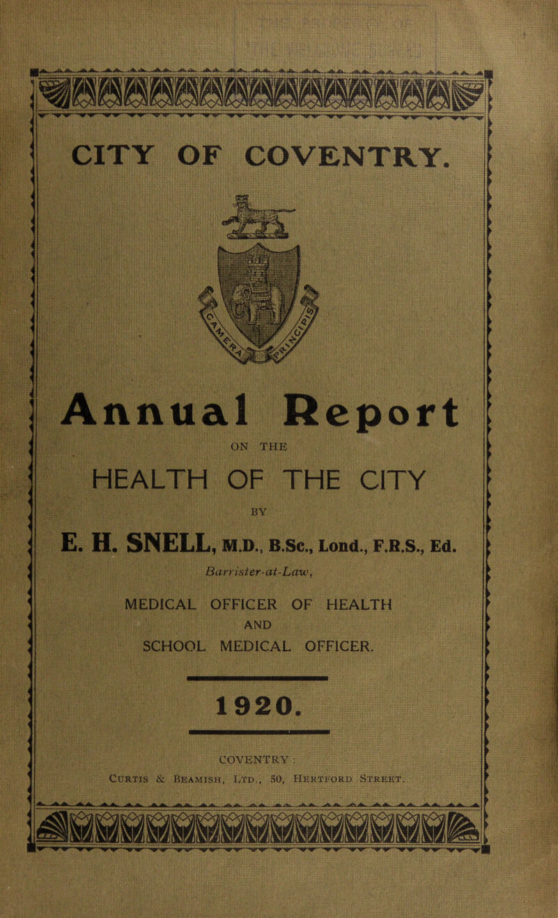 CITY OF COVENTRY. Annual Report ON THE HEALTH OF THE CITY BY E. H. SNELL, ni.D., B.Sc., Lond., F.B.S., Ed. Barrister-at-Law, MEDICAL OFFICER OF HEALTH AND SCHOOL MEDICAL OFFICER. 1920. COVENTRY: Curtis & Beamish, Etd., 50, Hertford Street. nr