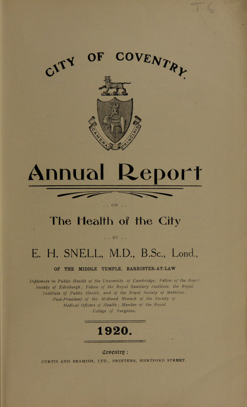 \ OF COVElSf # Annual Report . . ON . . The Health of the City . . BY . . E. H. SNELL, M.D., B.Sc., Lond., OF THE MIDDLE TEMPLE, BARRISTER-AT-LAW Diplomate in Public Health of the University of Cambridge; Fellow of the Royal flociety of Edinburgh; Fellow of the Royal Sanitary Institute, the Royal Institute of Public Health, and of the Royal Society of Medicine ; Past-President of the Midland Branch of the Society of Medical Officers of Health ; Member of the Royal College of Surgeons. 1920. Coventry : CORTIS AND HBAMISH, I,TD., PRINTERS, HERTFORD STREET.