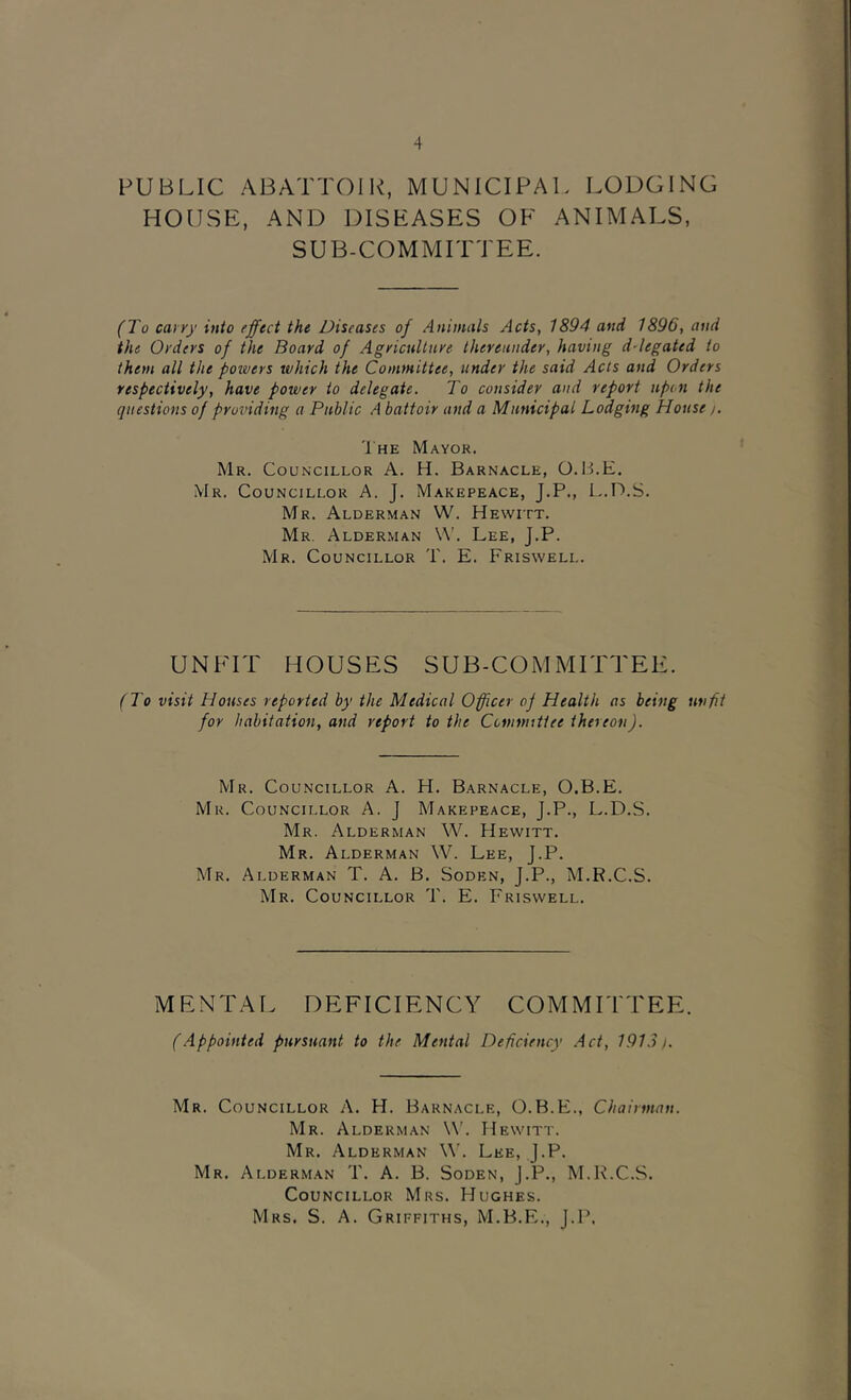 PUBLIC ABATTOIR, MUNICIPAl. LODGING HOIJSE, AND DISEASES OE ANIMALS, SUB-COMMITTEE. (To cayyy into effect the Diseases of Animals Acts, 1894 and 1896, and the Orders of the Board of Agriculture thereunder, having d-legated to them all the powers which the Committee, under the said Acts and Orders respectively, have power to delegate. To consider and report upon the questions of providing a Public A battoir and a Municipal Lodging House/. Ihe Mayor. Mr. Councillor A. H. Barnacle, 0.14.E. Mr. Councillor A. J. Makepeace, J.P., L.D.S. Mr. Alderman W. Hewitt. Mr. Alderman W'. Lee, J.P. Mr. Councillor T. E. Friswell. UNFIT HOUSES SUB-COMMITTEE. (To visit Houses reported by the Medical Officer of Health as being unfit for habitation, and refort to the Ccninuttee thereon). Mr. Councillor A. H. Barnacle, O.B.E. Mr. Councillor A. J Makepeace, J.P., L.D.S. Mr. Alderman W. Hewitt. Mr. Alderman W. Lee, J.P. Mr. Alderman T. A. B. Soden, J.P., M.R.C.S. Mr. Councillor T. E. Friswell. MENTAI. DEFICIENCY COMMITTEE. (.Appointed pursuant to the Mental Deficiency .Act, 191.31. Mr. Councillor A. H. Barnacle, O.B.E., Chairman. Mr. Alderman W’. Hewitt. Mr. Alderman W. Lee, J.P. Mr. Alderman T. A. B. Soden, J.P., M.K.C.S. Councillor Mrs. Hughes.