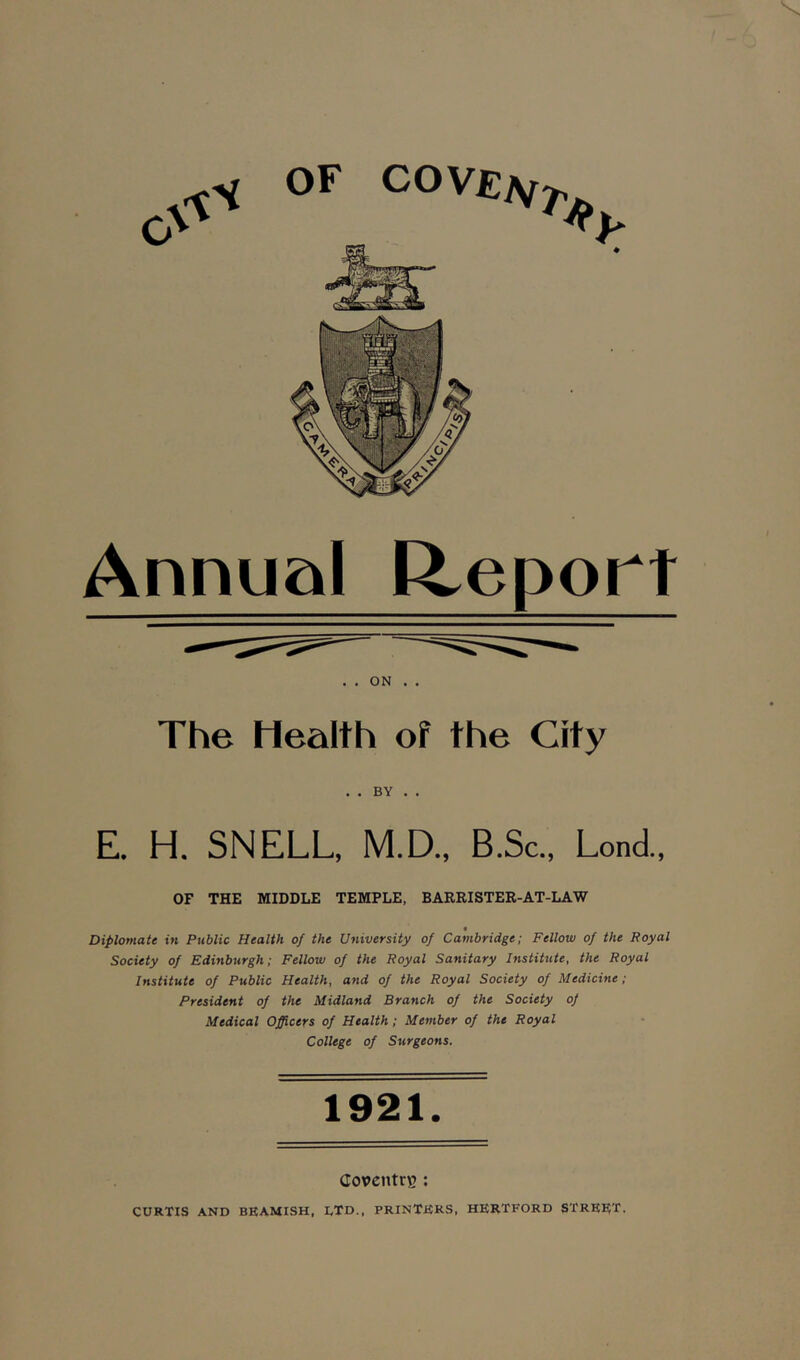 OF COVEiSfT Annual Report . . ON . . The Health of the City . . BY . . E. H. SNELL, M.D., B.Sc., Lond., OF THE MIDDLE TEMPLE, BARRISTER-AT-LAW Diplomate in Public Health of the University of Cambridge; Fellow of the Royal Society of Edinburgh; Fellow of the Royal Sanitary Institute, the Royal Institute of Public Health, and of the Royal Society of Medicine; President of the Midland Branch of the Society of Medical Officers of Health; Member of the Royal College of Surgeons. 1921. Coventry : CURTIS AND BEAMISH, LTD., PRINTERS, HERTFORD STREET.
