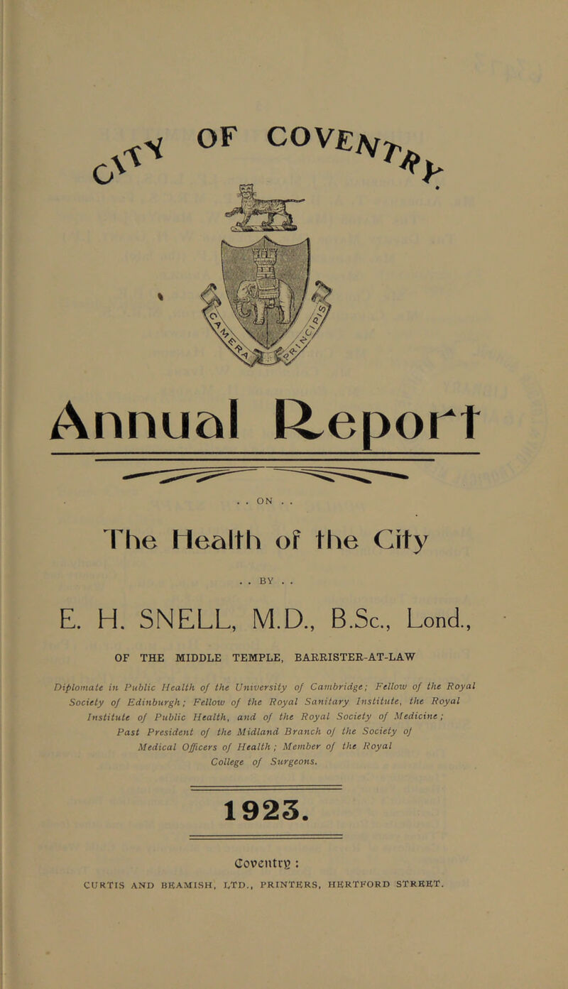 % OF CO VEKfT Annual Report . . ON . . The Health of the City . . BY . . E. H. SNELL, M.D., B.Sc., Lond., OF THE MIDDLE TEMPLE, BARRISTER-AT-LAW Diplomats in Public Health of the University of Cambridge; Fellow of the Royal Society of Edinburgh; Fellow of the Royal Sanitary Institute, the Royal Institute of Public Health, and of the Royal Society of Medicine; Past President of the Midland Branch of the Society oj Medical Officers of Health; Member of the Royal College of Surgeons. 1923. Coventry : CURTIS AND BEAMISH, DTD., PRINTERS, HERTFORD STREET.