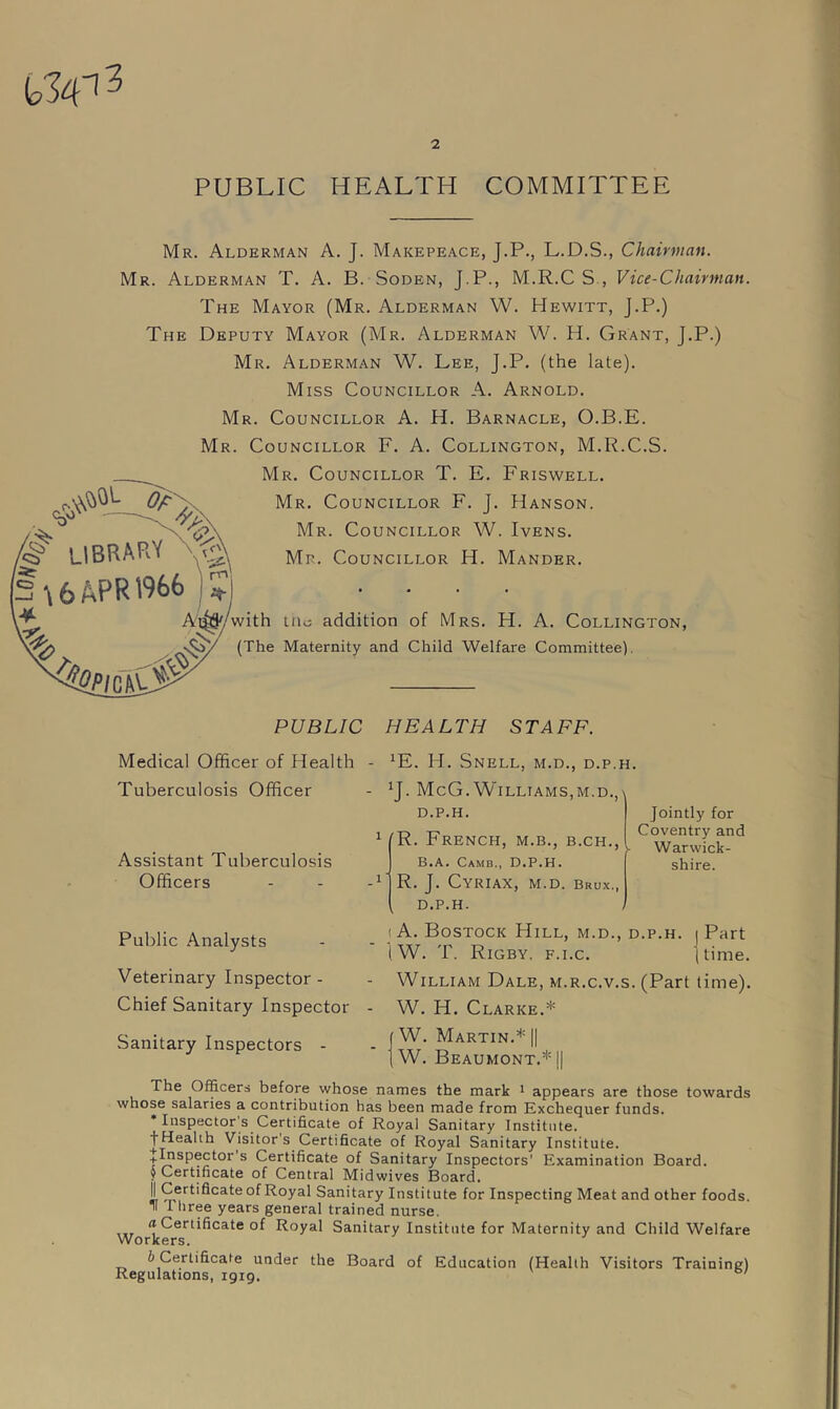 W3 PUBLIC HEALTH COMMITTEE §> LIBRARY \ 6 APR 1966 |? Mr. Alderman A. J. Makepeace, J.P., L.D.S., Chairman. Mr. Alderman T. A. B. Soden, J.P., M.R.C S , Vice-Chairman. The Mayor (Mr. Alderman W. Hewitt, j.P.) The Deputy Mayor (Mr. Alderman W. H. Grant, J.P.) Mr. Alderman W. Lee, J.P. (the late). Miss Councillor A. Arnold. Mr. Councillor A. H. Barnacle, O.B.E. Mr. Councillor F. A. Collington, M.R.C.S. Mr. Councillor T. E. Friswell. Mr. Councillor F. J. Hanson. Mr. Councillor W. Ivens. Mr. Councillor H. Mander. urn Ai^/with tnc addition of Mrs. H. A. Collington, (The Maternity and Child Welfare Committee). PUBLIC HEALTH STAFF. Medical Officer of Health Tuberculosis Officer Assistant Tuberculosis Officers - XE. H. Snell, m.d., d.p.h. - JJ. McG. Williams,m.d.,\ D.P.H. 1 (R. French, m.b., b.ch., t B.A. Camb., d.p.h. -1 *' R. J. CYRIAX, M.d. Brux., Jointly for Coventry and Warwick- shire. D.P.H. Public Analysts Veterinary Inspector - Chief Sanitary Inspector i A. Bostock Hill, m.d., d.p.h. j Part iW. T. Rigby, f.i.c. (time. - William Dale, m.r.c.v.s. (Part time). W. H. Clarke.* Sanitary Inspectors W. Martin.* || W. Beaumont.* || The Officers before whose names the mark 1 appears are those towards whose salaries a contribution has been made from Exchequer funds. Inspector s Certificate of Royal Sanitary Institute, f Health Visitor’s Certificate of Royal Sanitary Institute. J Inspector’s Certificate of Sanitary Inspectors' Examination Board. 9 Certificate of Central Midwives Board. || Certificate of Royal Sanitary Institute for Inspecting Meat and other foods. Three years general trained nurse. a Certificate of Royal Sanitary Institute for Maternity and Child Welfare Workers. b Certificate under the Board of Education (Health Visitors Training) Regulations, 1919.