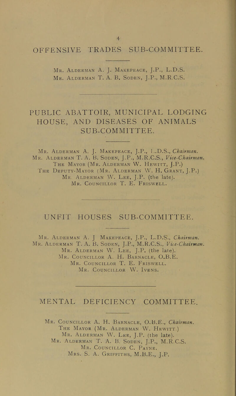 OFFENSIVE TRADES SUB-COMMITTEE. Mr. Alderman A. J. Makepeace, J.P., L.D.S. Mr. Alderman T. A. B. Soden, J.P., M.R.C.S. PUBLIC ABATTOIR, MUNICIPAL LODGING HOUSE, AND DISEASES OF ANIMALS SUB-COMMITTEE. Mr. Alderman A. J. Makepeace, J.P., I..D.SChairman. Mr. Alderman T. A. B. Soden, J.P., M.R.C.S., Vice-Chairman. The Mayor (Mr. Alderman W. Hewitt, J.P.) The Deputy-Mayor (Mr. Alderman W. H. Grant, J.P.) Mr Alderman W. Lee, J.P. (the late). Mr. Councillor T. E. Friswell. UNFIT HOUSES SUB-COMMITTEE. Mr. Alderman A. J Makepeace, J.P., L.D.S'., Chairman. Mr. Alderman T. A. B. Soden, J.P., M.R.C.S., Vice-Chairman. Mr. Alderman W. Lee, J.P. (the laie). Mr. Councillor A. H. Barnacle, O.B.E. Mr. Councillor T. E. Friswell. Mr. Councillor W. Ivens. MENTAL DEFICIENCY COMMITTEE. Mr. Councillor A. H. Barnacle, O.B.E., Chairman. The Mayor (Mr. Alderman W. Hewitt.) Mr. Alderman W. Lee, J.P. (the late). Mr. Alderman T. A. B. Soden, J.P., M.R.C.S. Mr. Councillor C. Payne. Mrs. S. A. Griffiths, M.B.E., J.P.