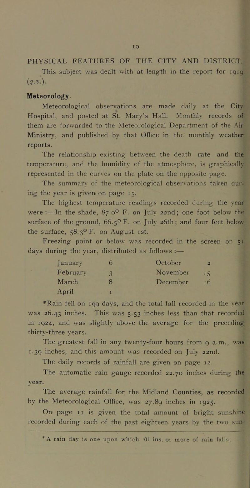 lO PHYSICAL FEATURES OF THE CITY AND DISTRICT. This subject was dealt with at length in the report for igiq (q.v.). Meteorology. Meteorological observations are made daily at the City Hospital, and posted at St. Mary’s Hall. Monthly records of them are forwarded to the Meteorological Department of the /\ir Ministry, and published by that Office in the monthly weather reports. The relationship exi.sting between the death rate and the temperature, and the humidity of the atmosphere, is graphically represented in the curves on the plate on the opposite page. The summary of the meteorological observations taken dur- ing the year is given on page 15. The highest temperature readings recorded during the year were;—In the shade, 87.0° F. on July 22nd; one foot below the surface of the ground, 66.5° F. on July 26th; and four feet below the surface, 58.3° F. on August ist. Freezing point or below was recorded in the screen on 51 days during the year, distributed as follows :— January 6 October 2 February 3 November 15 March 8 December 16 April I *Rain fell on igg days, and the total fall recorded in the year was 26.43 inches. This was 5.53 inches less than that recorded in ig24, and was slightly above the average for the preceding thirty-three years. The greatest fall in any twenty-four hours from g a.m., was i.3g inches, and this amount was recorded on July 22nd. The daily records of rainfall are given on page 12. The automatic rain gauge recorded 22.70 inches during the year. The average rainfall for the Midland Counties, as recorded by the Meteorological Office, was 27.8g inches in ig25. On page ii is given the total amount of bright sunshine recorded during each of the past eighteen years by the two sun- * A rain day is one upon wliicb 01 ins. or more of rain falls.