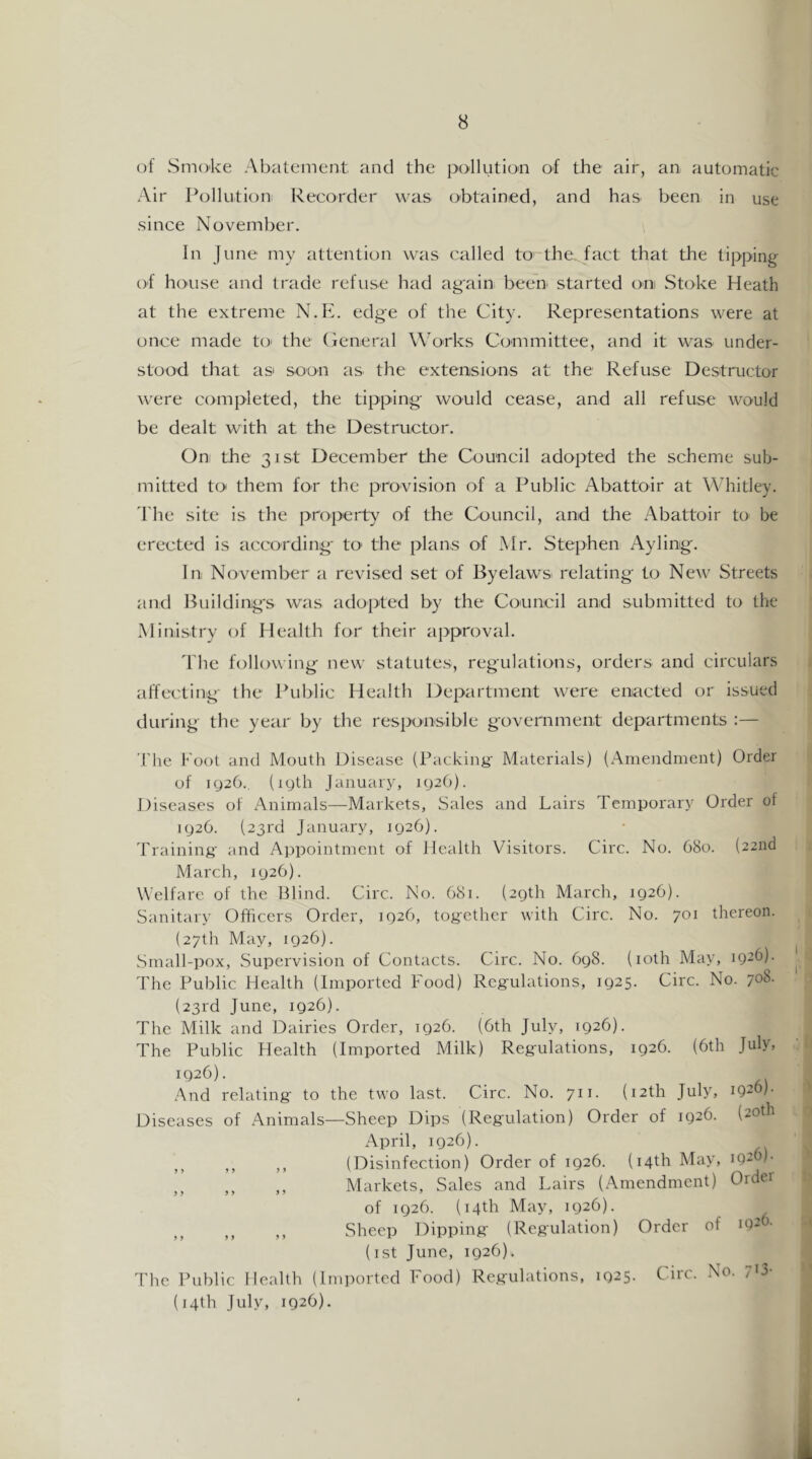 of Smoke Abatement and the pollution of the air, an automatic Air Pollution Recorder was obtained, and has been in use since November. In June my attention was called to the, fact that the tipping of house and trade refuse had again been started on Stoke Heath at the extreme N.E. edge of the City. Representations were at once made tO' the (jeneral Works Committee, and it was under- stood that as soon as the extensions at the Refuse Destructor were completed, the tipping would cease, and all refuse would be dealt with at the Destructor. On the 31st December the Council adopted the scheme sub- mitted to them for the provision of a Public Abattoir at Whitley. 'I'he site is the property of the Council, and the Abattoir to be erected is according- tO' the plans of Mr. Stephen Ayling. In November a revised set of Byelaws^ relating to New Streets and Building's was adopted by the Council and submitted to the Ministry of Health for their approval. The following new statutes, regulations, orders and circulars affecting the Public Health Department were enacted or issued during the year by the responsible government departments :— The Foot and Mouth Disease (Packing- Materials) (Amendment) Order of ig26., (igth January, ig20). Diseases of Animals—Markets, Sales and Lairs Temporary Order of ig20. (23rd January, ig26). Training and Appointment of Health Visitors. Circ. No. 680. (22nd March, ig26). Welfare of the Blind. Circ. No. 681. (2gth March, ig26). Sanitary Officers Order, ig26, together with Circ. No. 701 thereon. (27th May, 1026). Small-pox, Supervision of Contacts. Circ. No. 6g8. (loth May, 1926). The Public Health (Imported Food) Regulations, ig25. Circ. No. 708- (23rd June, ig26). The Milk and Dairies Order, 1926. (6th July, 1926). The Public Health (Imported Milk) Regulations, 1926. (6th July, 1926). And relating to the two last. Circ. No. 711. (12th July, 1920)- Diseases of Animals—Sheep Dips (Regulation) Order of 1926. (20th April, 1926). ,, ,, ,, (Disinfection) Order of 1926. (14th May, 1926)- ,, ,, ,, Markets, Sales and Lairs (Amendment) Order of 1926. (14th May, 1926). ,, ,, ,, Sheep Dipping (Regulation) Order of 192 (ist June, 1926). The Public Health (Imported Food) Regulations, 1925. Circ. No- 70- (j4th July, 1926).