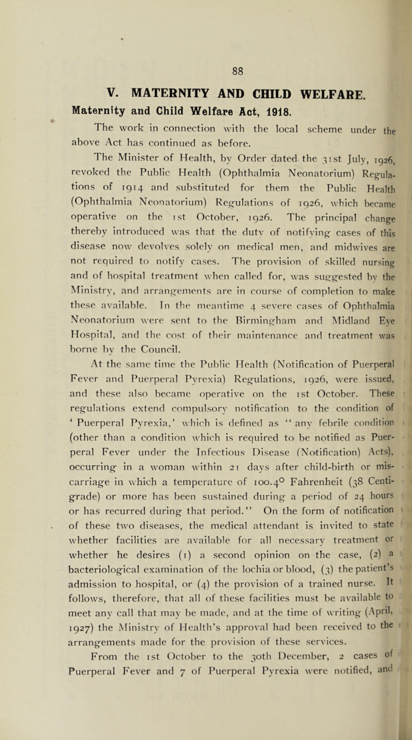 V. MATERNITY AND CHILD WELFARE. Maternity and Child Welfare Act, 1918. The work in connection with the local scheme under the above Act has continued as before. The Minister of Health, by Order dated the 31st July, 1926, revoked the Public Health (Ophthalmia Neonatorium) Reg'ula- tions of 1914 and substituted for them the Public Health (Ophthalmia Neonatorium) Reg'ulatlons of 1926, which became operative on the Tst October, 1926. The principal chang'e thereby Introduced was that the dutv of notifying- cases of this disease now devolves solely on medical men, and midwives are not required to notify cases. The provision of skilled nursing and of hospital treatment when called for, was sug-g;-ested bv the Ministry, and arrangfements are in course of completion to make these available. In the meantime 4 severe cases of Ophthalmia Neonatorium were sent to the Birming-ham and Midland Eye Hospital, and the cost of their maintenance and treatment was borne by the Council. .^t the same time the Public Health (Notification of Puerperal Fever and Puerperal Pyrexia) Reg;-ulations, 1926, were Issued, and these also became operative on the ist October. These reg;-ulations extend compulsory notification to the condition of ‘ Puerperal Pyrexia,’ which Is defined as “ any febrile condition (other than a condition which Is required to be notified as Puer- peral Fever under the Infectious Disease (No-tlficatlon) Acts), occurringf in a woman within 21 days after child-birth or mis- carriag;-e in which a temperature of 100.4*^ Fahrenheit (38 Centl- gfrade) or more has been sustained during;- a period of 24 hours or has recurred during- that period.” On the form of notification of these two diseases, the medical attendant is Invited to state whether facilities are available for all necessary treatment or whether he desires (i) a second opinion on the case, (2) a bacteriolog-ical examination of the lochia or blood, (3) the patient’s admission to hospital, or (4) the provision of a trained nurse. It follows, therefore, that all of these facilities must be available to meet any call that may be made, and at the time of writing- (.-VpiUi 1927) the Ministry of Health’s approval had been received to the arrangements made for the provision of these services. From the ist October to the 30th December, 2 cases of Puerperal Fever and 7 of Puerperal Pyrexia were nc^ified, and