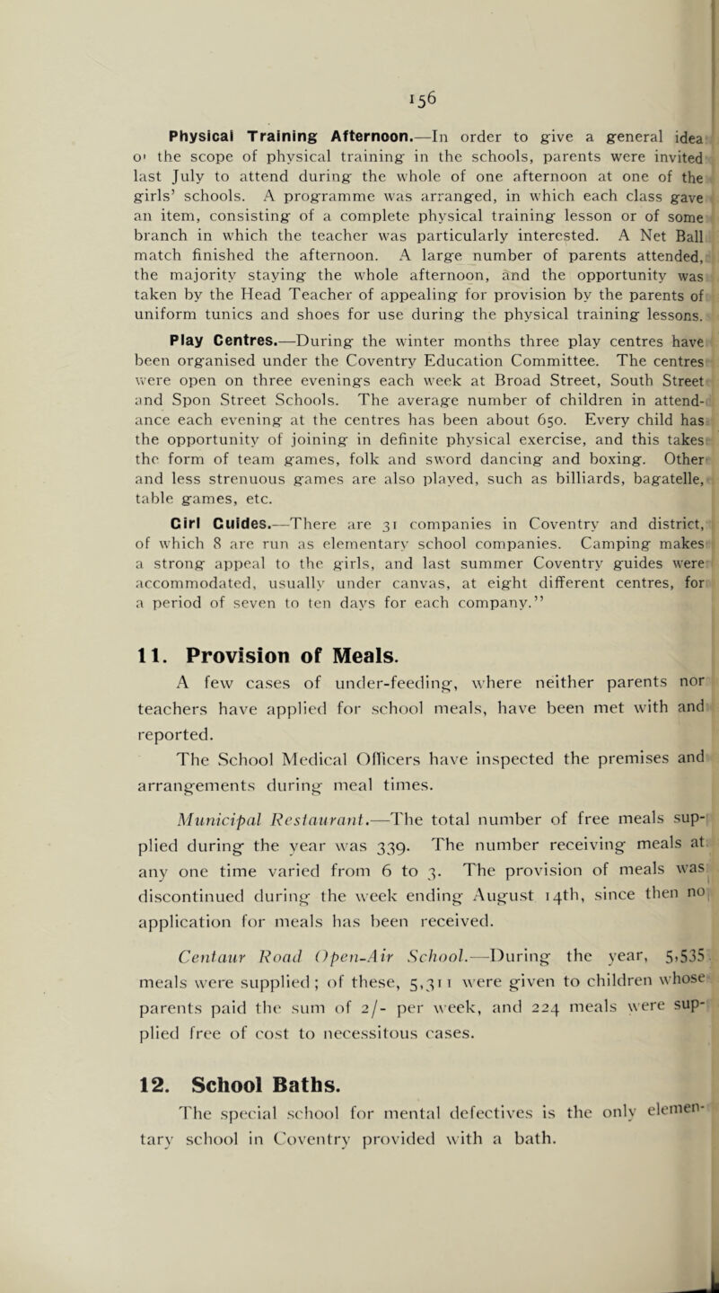 Physical Training Afternoon.—In order to give a general idea O' the scope of physical training in the schools, parents were invited last July to attend during the whole of one afternoon at one of the girls’ schools. A programme was arranged, in which each class gave an item, consisting of a complete physical training lesson or of some branch in which the teacher was particularly interested. A Net Ball match finished the afternoon. A large number of parents attended, the majority staying the whole afternoon, and the opportunity was taken by the Head Teacher of appealing for provision by the parents of uniform tunics and shoes for use during' the physical training lessons. Play Centres.—During the winter months three play centres have been organised under the Coventry Education Committee. The centres were open on three evenings each week at Broad Street, South Street and Spon Street Schools. The average number of children in attend- ance each evening at the centres has been about 650. Every child has the opportunity of joining in definite physical exercise, and this takes the form of team games, folk and sword dancing and boxing. Other and less strenuous games are also played, such as billiards, bagatelle, table games, etc. Girl Guides.—There are 31 companies in Coventry and district, of which 8 are run as elementary school companies. Camping makes a strong appeal to the girls, and last summer Coventry guides were accommodated, usually under canvas, at eight different centres, for a period of seven to ten days for each company.” 11. Provision of Meals. A few ca.ses of under-feeding, where neither parents nor teachers have applied for school meals, have been met with and reported. The School Medical Ofiicers have inspected the premises and arrang-ements diirinj;^ meal times. Municipal Resiaurant.—The total number of free meals sup- plied during the year was 339. The number receiving meals at any one time varied from 6 to 3. The provision of meals was discontinued during the week ending Augu.st 14th, since then nOj, application for meals has been received. Centaur Road Open-Air School.—During the year, 5,535. meals were supplied; of these, 5,31 i were given to children whose parents paid the sum of 2/- per week, and 224 meals were sup- plied free of cost to necessitous cases. 12. School Baths. The special school for mental defectives is the only elemen- tary school in Coventry provided with a bath.