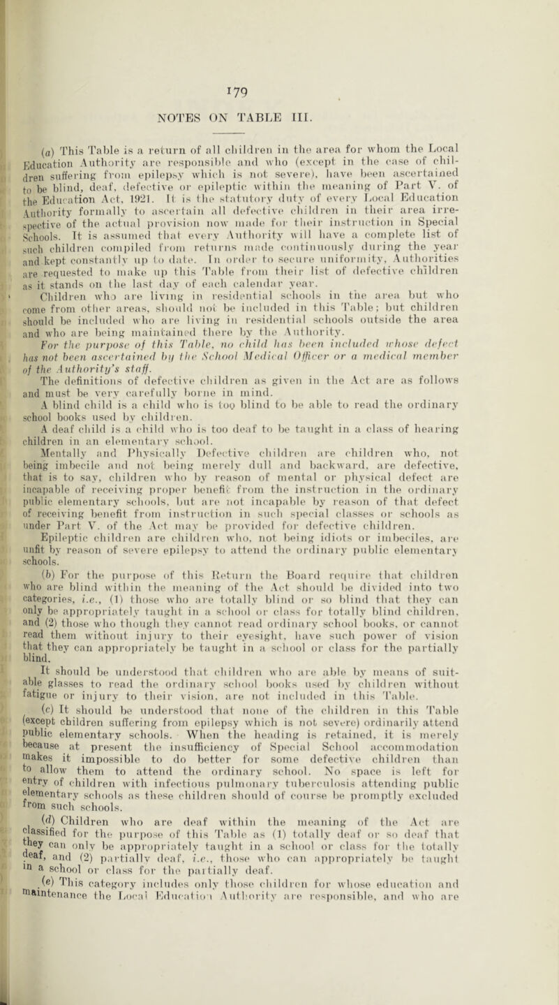 NOn’ES ON TABLE III. (a) This Table is a return of all children in the area for whom the Local Education Authority arc responsible and who (excej)! in the case of chil- dren suffering from epilepsy which is not severe), have b(‘en ascertained to be blind, deaf, defective oi' epileptic within the meaning of Part V. of the Education Act, 1921. It is Ihe statutory duty of every Local Education Authority formally to asceitain all (hdective children in their area irre- spective of the actual provision now made foi- their instructio]i in Special Schools. It is assumed that every Authority will have a complete list of such children com])iled from returns made continuously during the yeai' and kept constantly up to date. In order to secure uniformitj'. Authorities are requested to make up this d'able from their list of defective children as it stands on the last day of each calendar year. Children who are living in residential sediools in tiie aiam but who come from other areas, should not be included in this 'I'able; but children should be included who are living in residential schools outside the area and who are being maintained there by the .\ ut lior ity. For the purpose of this Table, no child has been ineludcd irhose defect has not been ascertained bp the School Medical Officer or a 7nedieal member of the Authority’s staff. The definitions of defective children as given in the Act are as follows and must be very carefully borne in mind. A blind child is a (diild who is toy blind to be able to read the ordinary school books used by children. A deaf child is a (diild who is too deaf to be taught in a class of hearing children in an elementary scdiool. Mentally and IMiysically Defective children are childi’en who, not being imbecile and not being merely dull and backward, are defective, that is to say, children who by reason of mental or physical defect are incapable of leceiving proper iMuiefit from the instruction in the ordinary public elementary schools, but arc* not incapable by leason of that defect of receiving benefit froni instiuiction in such special classes or schools as under Part V. of the .\ct may be provided for defective ( hildren. Epileptic childien are childiu'ii who, not being idiots or imljeciles, are unfit by reason of severe epilejisy to attend the ordinary public elementai\A schools. (b) For the puiixise of this Peturn the Board re(|uire that childion who are blind within the meaning of tlie .Act should be divided into two categories, i.e., (1) those who are totally blind or so iilind that they can only be appropriately taught in a school or class for totally blind children, and (2) those who though they cannot read ordinary school books, or cannot read them witiiout injury to their eyesight, have such power of vision that they can appropriately be taught in a school or class for the partially blind. It should be understood that childi-en who ai'e a))le by means of suit- able glasses to read the oi'dinary school books used by children without fatigue or injury to their vision, ai’e not included in ibis 'Table. (c) It should be understood that none of the (diildren in this Table (except children sudering from epilepsy which is not severe) ordinarily attend public elementary schools. When the heading is retained, it is merely because at present the insufficiency of Special School accommodation uiakes it impossible to do better for some defective children than to allow them to attend the ordinary school. No space is left for entry of children with infectious pulmonaiy tulierculosis attending public elementary schools as these children should of course be pi’omptly excluded trom such schools. id) Children who are deaf within the meaning of the .Act are cUssified for the purpo.se of this 'Table as (1) totally (leaf or so deaf that they can only be appropriately taught in a srdiool or class for Ihe totally ueaf, and (2) partiallv deaf, i.e., th()S(‘ who can appropriately be taught in a school or class foi- the paitially deaf. (e) This category imdudes only those children for whose education and aiaintenance the IjocuI Educatiot Authority are responsible, and who are