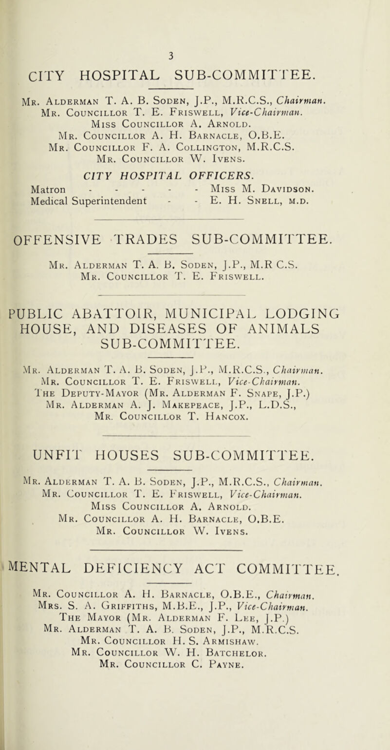 CITY HOSPITAL SUB-COMMITTEE. Mr. Alderman T. A. B. Soden, J.P., M.R.C.S., Chairman. Mr. Councillor T. E. Friswell, Vice-Chairman. Miss Councillor A. Arnold. Mr. Councillor A. H. Barnacle, O.B.E. Mr. Councillor F. A. Collington, M.R.C.S. Mr. Councillor W. Ivens. CITY HOSPITAL OFFICERS. Matron ..... Miss M. Davidson. Medical Superintendent - - E. H. Snell, m.d. OFFENSIVE TRADES SUB-COMMITTEE. Mr. Alderman T. A. B. Soden, J.P., M.R C.S. Mr. Councillor T. E. Friswell. PUBLIC ABATTOIR, MUNICIPAL LODGING HOUSE, AND DISEASES OF ANIMALS SUB-COMMITTEE. Mr. Alderman T. A. B. Soden, J.P., M.R.C.S., Chairman. Mr. Councillor T. E. Friswell, Vice-Chairman. The Deputy-Mayor (Mr. Alderman F. Snape, J.P.) Mr. Alderman A. J. Makepeace, J.P., L.D.S., Mr. Councillor T. Hancox. UNFIT HOUSES SUB-COMMITTEE. Mr. Alderman T. A. B. Soden, J.P., M.R.C.S., Chairman. Mr. Councillor T. E. Friswell, Vice-Chairman. Miss Councillor A. Arnold. Mr. Councillor A. H. Barnacle, O.B.E. Mr. Councillor W. Ivens. mental deficiency act committee. Mr. Councillor A. H. Barnacle, O.B.E., Chairman. Mrs. S. A. Griffiths, M.B.E., J.P., Vice-Chairman. The Mayor (Mr. Alderman F. Lee, J.P.) Mr. Alderman T. A. B. Soden, J.P., M.R.C.S. Mr. Councillor H. S. Armishaw. Mr. Councillor W. H. Batchelor. Mr. Councillor C. Payne.