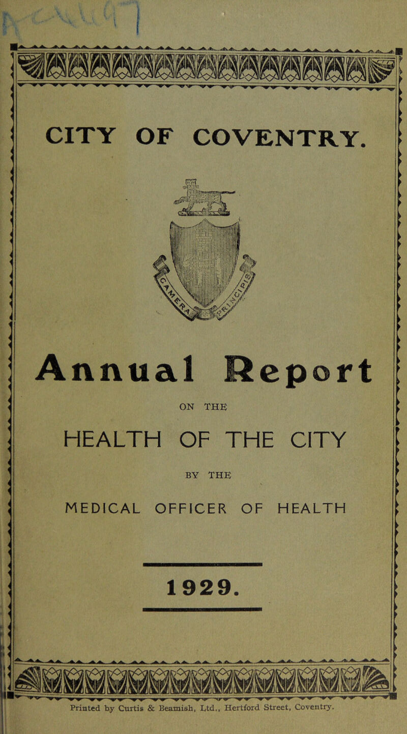 ( „ i I i L^‘ U, XI v CITY OF COVENTRY. Annual Report ON THE HEALTH OF THE CITY BY THE MEDICAL OFFICER OF HEALTH 1929. ^ —'*r*rp——irir-^nr— Printed by Curtis & Beamish, Ltd., Hertford Street, Coventry.