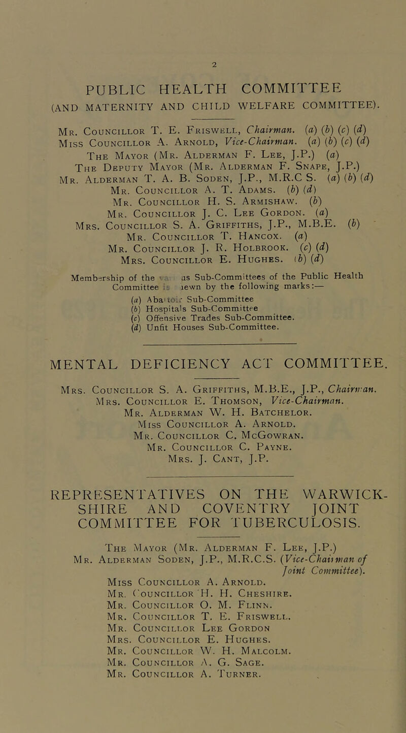 PUBLIC HEALTH COMMITTEE (AND MATERNITY AND CHILD WELFARE COMMITTEE). Mr. Councillor T. E. Friswell, Chairman, {a) (b) (c) (d) Miss Councillor A. Arnold, Vice-Chairman, (a) (b) (c) (d) The Mayor (Mr. Alderman F. Lee, J.P.) (a) The Deputy Mayor (Mr. Alderman F. Snape, J.P.) Mr. Alderman T. A. B. Soden, J.P., M.R.C S. (a) (b) (d) Mr. Councillor A. T. Adams. (b) (d) Mr. Councillor H. S. Armishaw. (b) Mr. Councillor J. C. Lee Gordon, (a) Mrs. Councillor S. A. Griffiths, J.P., M.B.E. (b) Mr. Councillor T. Hancox. (a) Mr. Councillor J. R. Holbrook. (c) (d) Mrs. Councillor E. Hughes, ib) (d) Membership of the us Sub-Committees of the Public Health Committee lewn by the following marks:— (а) Abattoir Sub-Committee (б) Hospitals Sub-Committee (c) Offensive Trades Sub-Committee. (d) Unfit Houses Sub-Committee. MENTAL DEFICIENCY ACT COMMITTEE. Mrs. Councillor S. A. Griffiths, M.B.E., J.P., Chairman. Mrs. Councillor E. Thomson, Vice-Chairman. Mr. Alderman W. H. Batchelor. Miss Councillor A. Arnold. Mr. Councillor C. McGowran. Mr. Councillor C. Payne. Mrs. J. Cant, J.P. REPRESENTATIVES ON THE WARWICK- SHIRE AND COVENTRY JOINT COMMITTEE FOR TUBERCULOSIS. The Mayor (Mr. Alderman F. Lee, J.P.) Mr. Alderman Soden, J.P., M.R.C.S. (Vice-Chairman of Joint Committee). Miss Councillor A. Arnold. Mr. Councillor H. H. Cheshire. Mr. Councillor O. M. Flinn. Mr. Councillor T. E. Friswell. Mr. Councillor Lee Gordon Mrs. Councillor E. Hughes. Mr. Councillor W. H. Malcolm. Mr. Councillor A. G. Sage. Mr. Councillor A. Turner.