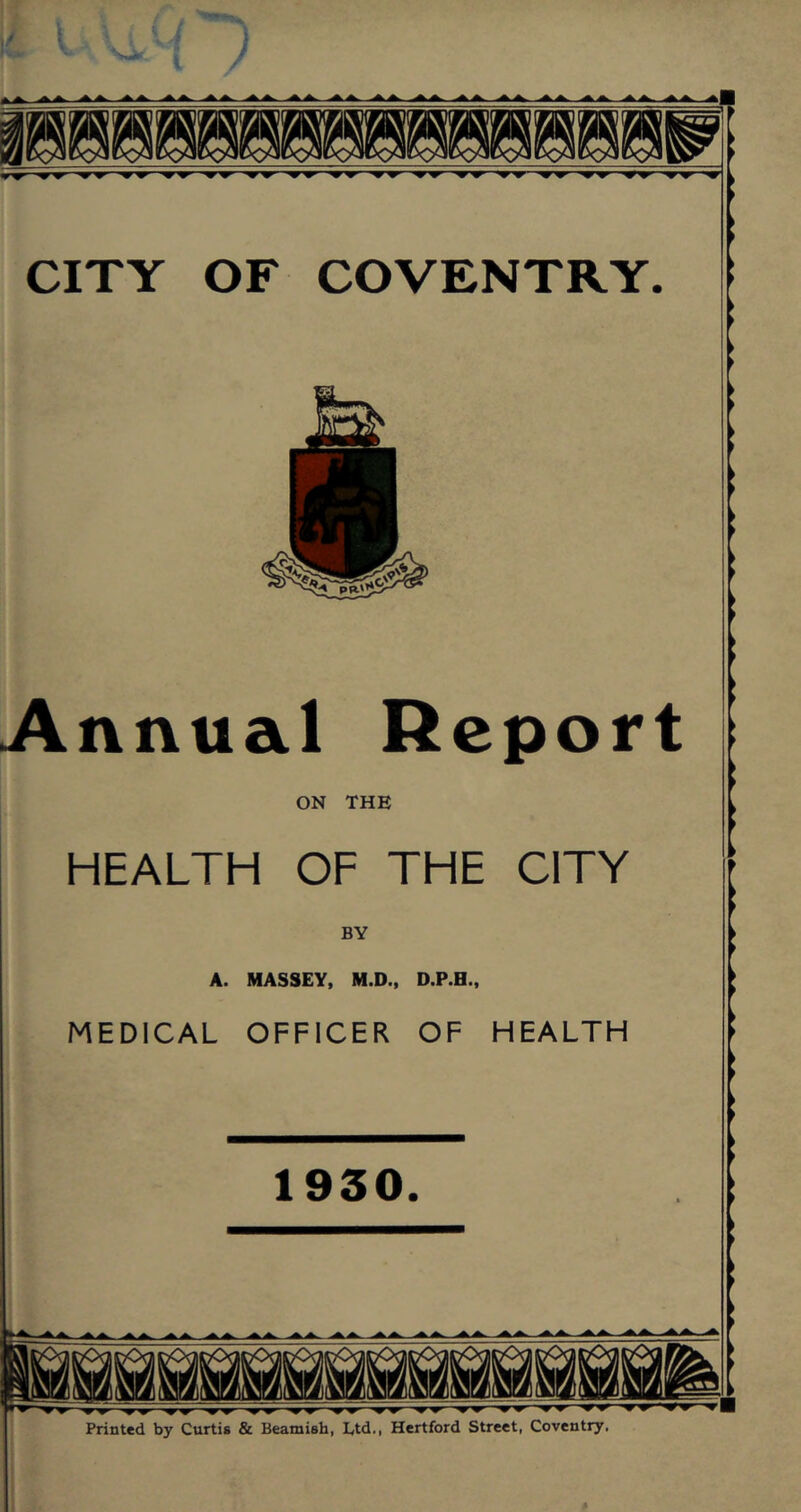 CITY OF COVENTRY. Annual Report ON THE HEALTH OF THE CITY BY A. MASSEY, M.D., D.P.H., MEDICAL OFFICER OF HEALTH 1930. Printed by Curtis & Beamish, Ltd., Hertford Street, Coventry.