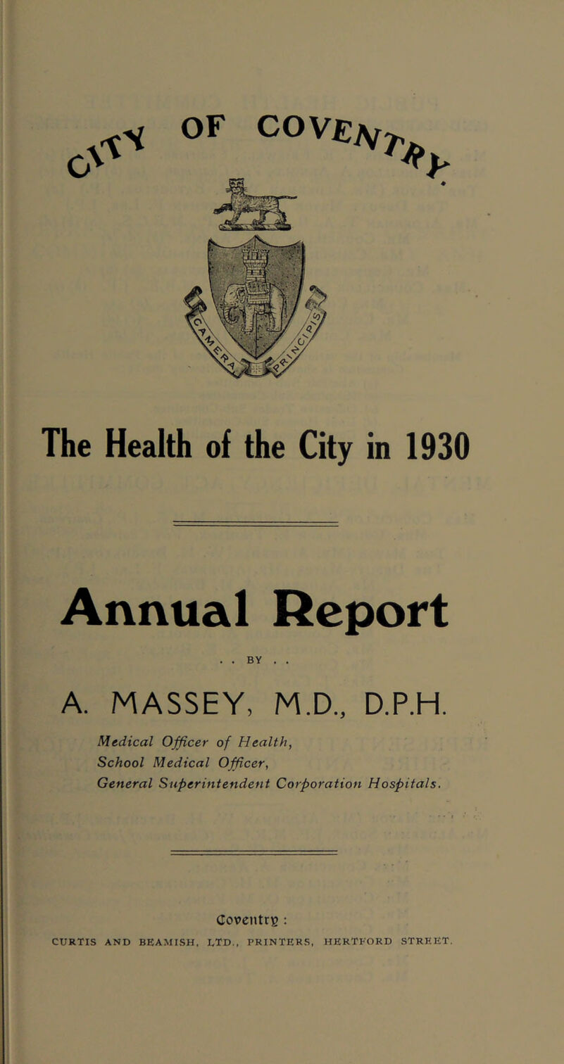 The Health of the City in 1930 Annual Report A. MASSEY, M.D., D.P.H. Medical Officer of Health, School Medical Officer, General Superintendent Corporation Hospitals. Coventry : CURTIS AND BEAMISH, LTD., PRINTERS, HERTFORD STREET.