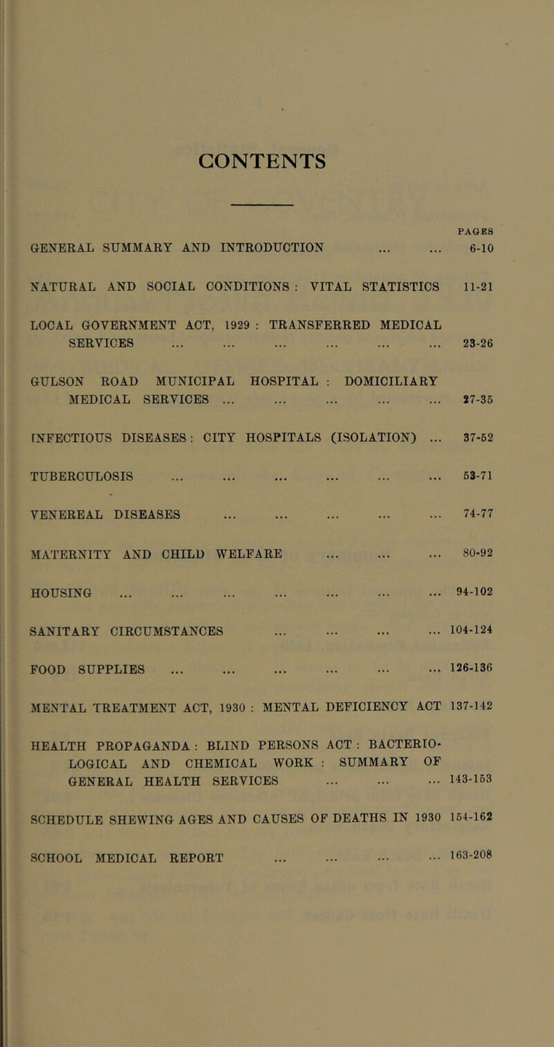 CONTENTS PAGES GENERAL SUMMARY AND INTRODUCTION 6-10 NATURAL AND SOCIAL CONDITIONS : VITAL STATISTICS 11-21 LOCAL GOVERNMENT ACT, 1929 : TRANSFERRED MEDICAL SERVICES ... ... ... ... ... ... 23-26 GULSON ROAD MUNICIPAL HOSPITAL : DOMICILIARY MEDICAL SERVICES ... ... ... ... ... 27-35 INFECTIOUS DISEASES: CITY HOSPITALS (ISOLATION) ... 37-62 TUBERCULOSIS 63-71 VENEREAL DISEASES ... 74-77 MATERNITY AND CHILD WELFARE ... ... ... 80-92 HOUSING ... ... ... ... ... 34-102 SANITARY CIRCUMSTANCES ... 104-124 FOOD SUPPLIES ... ... ••• 126-136 MENTAL TREATMENT ACT, 1930 : MENTAL DEFICIENCY ACT 137-142 HEALTH PROPAGANDA : BLIND PERSONS ACT : BACTERIO- LOGICAL AND CHEMICAL WORK : SUMMARY OF GENERAL HEALTH SERVICES ... 143-163 SCHEDULE SHEWING AGES AND CAUSES OF DEATHS IN 1930 164-162 SCHOOL MEDICAL REPORT 163-208