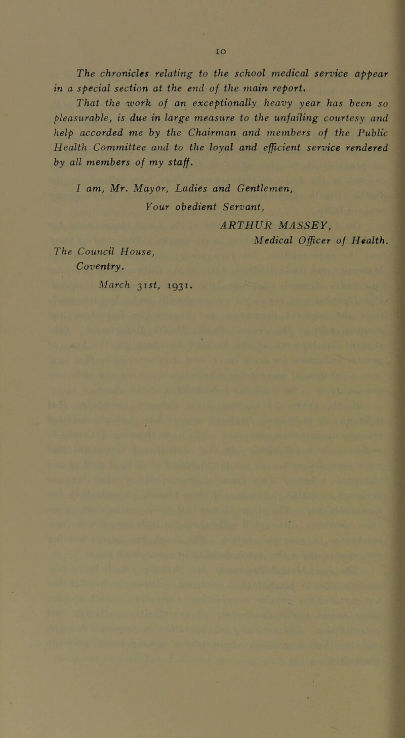 IO The chronicles relating to the school medical service appear in a special section at the end of the main report. That the work of an exceptionally heavy year has been so pleasurable, is due in large measure to the unfailing courtesy and help accorded me by the Chairman and members of the Public Health Committee and to the loyal and efficient service rendered by all members of my staff. I am, Mr. Mayor, Ladies and Gentlemen, Your obedient Servant, ARTHUR MASSEY, Medical Officer of Health. The Council House, Coventry. March 31 st, 1931.