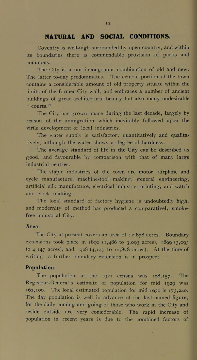 NATURAL AND SOCIAL CONDITIONS. Coventry is well-nigh surrounded by open country, and within its boundaries there is commendable provision of parks and commons. The City is a not incongruous combination of old and new. The latter to-day predominates. The central portion of the town contains a considerable amount of old property situate within the limits of the former City wall, and embraces a number of ancient buildings of great architectural beauty but also many undesirable “ courts.” The City has grown apace during the last decade, largely by reason of the immigration which inevitably followed upon the virile development of local industries. The water supply is satisfactory- quantitatively and qualita- tively, although the water shows a degree of hardness. The average standard of life in the City can be described as good, and favourable bv comparison with that of many large industrial centres. The staple industries of the town are motor, airplane and cycle manufacture, machine-tool making, general engineering, artificial silk manufacture, electrical industry-, printing, and watch and clock making. The local standard of factory hygiene is undoubtedly high, and modernity of method has produced a comparatively smoke- free industrial City. Area. The City at present covers an area of 12,878 acres. Boundary- extensions took place in 1890 (1,486 to 3,093 acres), 1899 (3,093 to 4,147 acres), and 1928 (4,147 to 12,878 acres). At the time of writing, a further boundary extension is in prospect. Population. The population at the 1921 census was 128,157. The Registrar-General’s estimate of population for mid 1929 was 162,100. The local estimated population for mid 1930 is 173,240. The day population is well in advance of the last-named figure, for the daily coming and going of those who work in the City and reside outside are very considerable. The rapid increase of population in recent years is due to the combined factors of