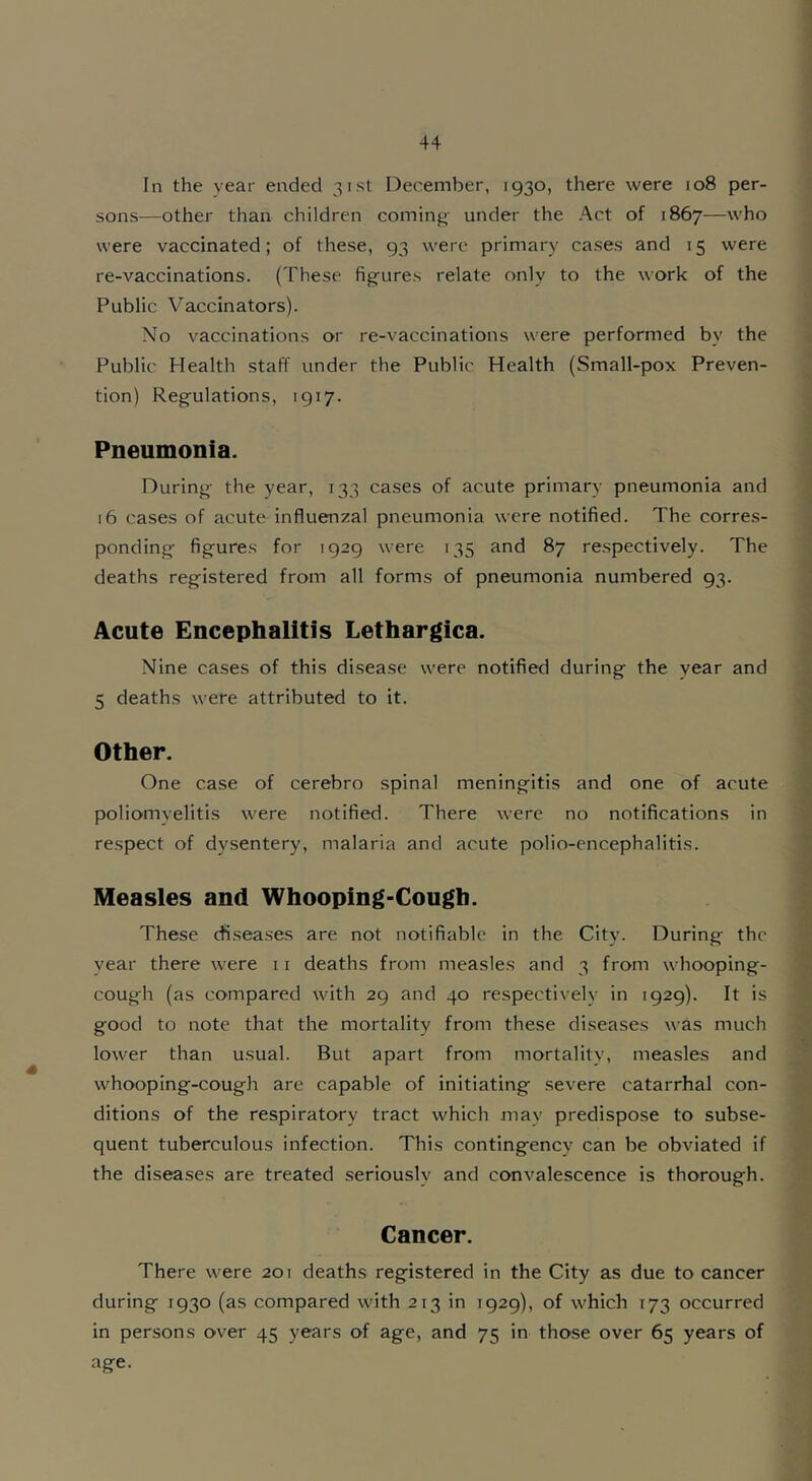 In the year ended 31st December, 1930, there were 108 per- sons-—other than children coming- under the Act of 1867—who were vaccinated; of these, 93 were primary cases and 15 were re-vaccinations. (These fig-ures relate only to the work of the Public Vaccinators). No vaccinations or re-vaccinations were performed by the Public Mealth staff under the Public Health (Small-pox Preven- tion) Regulations, 1917. Pneumonia. During the year, 133 cases of acute primary pneumonia and 16 cases of acute influenzal pneumonia were notified. The corres- ponding figures for 1929 were 135 and 87 respectively. The deaths registered from all forms of pneumonia numbered 93. Acute Encephalitis Lethargica. Nine cases of this disease were notified during the year and 5 deaths were attributed to it. Other. One case of cerebro spinal meningitis and one of acute poliomyelitis were notified. There were no notifications in respect of dysentery, malaria and acute polio-encephalitis. Measles and Whooping-Cough. These diseases are not notifiable in the City. During the year there were 11 deaths from measles and 3 from whooping- cough (as compared with 29 and 40 respectively in 1929). It is good to note that the mortality from these diseases was much lower than usual. But apart from mortality, measles and whooping-cough are capable of initiating severe catarrhal con- ditions of the respiratory tract which may predispose to subse- quent tuberculous infection. This contingency can be obviated if the diseases are treated seriously and convalescence is thorough. Cancer. There were 201 deaths registered in the City as due to cancer during 1930 (as compared with 213 in 1929), of which 173 occurred in persons over 45 years of age, and 75 in those over 65 years of age.